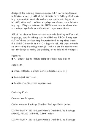 designed for driving common-anode LEDs or incandescent
indicators directly. All of the circuits have full ripple-blank-
ing input/output controls and a lamp test input. Segment
identification and resultant displays are shown on a follow-
ing page. Display patterns for BCD input counts above nine
are unique symbols to authenticate input conditions.
All of the circuits incorporate automatic leading and/or trail-
ing-edge, zero-blanking control (RBI and RBO). Lamp test
(LT) of these devices may be performed at any time when
the BI/RBO node is at a HIGH logic level. All types contain
an overriding blanking input (BI) which can be used to con-
trol the lamp intensity (by pulsing) or to inhibit the outputs.
Features
■ All circuit types feature lamp intensity modulation
capability
■ Open-collector outputs drive indicators directly
■ Lamp-test provision
■ Leading/trailing zero suppression
Ordering Code:
Connection Diagram
Order Number Package Number Package Description
DM7446AN N16E 16-Lead Plastic Dual-In-Line Package
(PDIP), JEDEC MS-001, 0.300" Wide
DM7447AN N16E 16-Lead Plastic Dual-In-Line Package
 