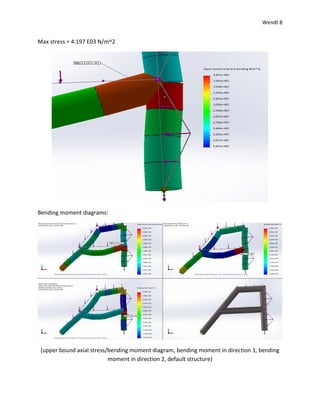 Wendt 8
Max stress = 4.197 E03 N/m^2
Bending moment diagrams:
(upper bound axial stress/bending moment diagram, bending moment in direction 1, bending
moment in direction 2, default structure)
 