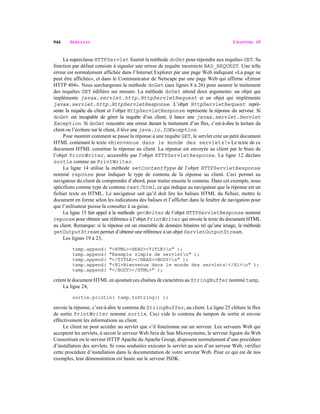 944 SERVLETS CHAPITRE 19
La superclasse HTTPServlet fournit la méthode doGet pour répondre aux requêtes GET. Sa
fonction par défaut consiste à signaler une erreur de requête incorrecte BAD_REQUEST. Une telle
erreur est normalement affichée dans l’Internet Explorer par une page Web indiquant «La page ne
peut être affichée», et dans le Communicator de Netscape par une page Web qui affirme «Erreur
HTTP 404». Nous surchargeons la méthode doGet (aux lignes 8 à 26) pour assurer le traitement
des requêtes GET édifiées sur mesure. La méthode doGet attend deux arguments: un objet qui
implémente javax.servlet.http.HttpServletRequest et un objet qui implémente
javax.servlet.http.HttpServletResponse. L’objet HttpServletRequest repré-
sente la requête du client et l’objet HttpServletResponse représente la réponse du serveur. Si
doGet est incapable de gérer la requête d’un client, il lance une javax.servlet.Servlet
Exception. Si doGet rencontre une erreur durant le traitement d’un flux, c’est-à-dire la lecture du
client ou l’écriture sur le client, il lève une java.io.IOException.
Pour montrer comment se passe la réponse à une requête GET, le servlet crée un petit document
HTML contenant le texte «Bienvenue dans le monde des servlets!» Le texte de ce
document HTML constitue la réponse au client. La réponse est envoyée au client par le biais de
l’objet PrintWriter, accessible par l’objet HTTPServletResponse. La ligne 12 déclare
sortie comme un PrintWriter.
La ligne 14 utilise la méthode setContentType de l’objet HTTPServletResponse
nommé reponse pour indiquer le type de contenu de la réponse au client. Ceci permet au
navigateur du client de comprendre d’abord, pour traiter ensuite le contenu. Dans cet exemple, nous
spécifions comme type de contenu text/html, ce qui indique au navigateur que la réponse est un
fichier texte en HTML. Le navigateur sait qu’il doit lire les balises HTML du fichier, mettre le
document en forme selon les indications des balises et l’afficher dans la fenêtre de navigation pour
que l’utilisateur puisse la consulter à sa guise.
La ligne 15 fait appel à la méthode getWriter de l’objet HTTPServletResponse nommé
reponse pour obtenir une référence à l’objet PrintWriter qui envoie le texte du document HTML
au client. Remarque: si la réponse est un ensemble de données binaires tel qu’une image, la méthode
getOutputStream permet d’obtenir une référence à un objet ServletOutputStream.
Les lignes 19 à 23,
tamp.append( "<HTML><HEAD><TITLE>n" );
tamp.append( "Exemple simple de servletn" );
tamp.append( "</TITLE></HEAD><BODY>n" );
tamp.append( "<H1>Bienvenue dans le monde des servlets!</H1>n" );
tamp.append( "</BODY></HTML>" );
créent le document HTML en ajoutant ces chaînes de caractères au StringBuffer nommé tamp.
La ligne 24,
sortie.println( tamp.toString() );
envoie la réponse, c’est-à-dire le contenu du StringBuffer, au client. La ligne 25 clôture le flux
de sortie PrintWriter nommé sortie. Ceci vide le contenu du tampon de sortie et envoie
effectivement les informations au client.
Le client ne peut accéder au servlet que s’il fonctionne sur un serveur. Les serveurs Web qui
acceptent les servlets, à savoir le serveur Web Java de Sun Microsystems, le serveur Jigsaw du Web
Consortium ou le serveur HTTP Apache du Apache Group, disposent normalement d’une procédure
d’installation des servlets. Si vous souhaitez exécuter le servlet au sein d’un serveur Web, vérifiez
cette procédure d’installation dans la documentation de votre serveur Web. Pour ce qui est de nos
exemples, leur démonstration est basée sur le serveur JSDK.
 