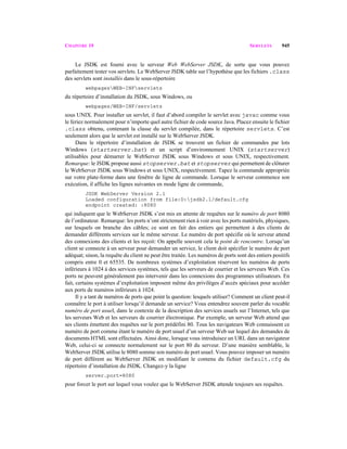 CHAPITRE 19 SERVLETS 945
Le JSDK est fourni avec le serveur Web WebServer JSDK, de sorte que vous pouvez
parfaitement tester vos servlets. Le WebServer JSDK table sur l’hypothèse que les fichiers .class
des servlets sont installés dans le sous-répertoire
webpagesWEB-INFservlets
du répertoire d’installation du JSDK, sous Windows, ou
webpages/WEB-INF/servlets
sous UNIX. Pour installer un servlet, il faut d’abord compiler le servlet avec javac comme vous
le feriez normalement pour n’importe quel autre fichier de code source Java. Placez ensuite le fichier
.class obtenu, contenant la classe du servlet compilée, dans le répertoire servlets. C’est
seulement alors que le servlet est installé sur le WebServer JSDK.
Dans le répertoire d’installation de JSDK se trouvent un fichier de commandes par lots
Windows (startserver.bat) et un script d’environnement UNIX (startserver)
utilisables pour démarrer le WebServer JSDK sous Windows et sous UNIX, respectivement.
Remarque: le JSDK propose aussi stopserver.bat et stopserver qui permettent de clôturer
le WebServer JSDK sous Windows et sous UNIX, respectivement. Tapez la commande appropriée
sur votre plate-forme dans une fenêtre de ligne de commande. Lorsque le serveur commence son
exécution, il affiche les lignes suivantes en mode ligne de commande,
JSDK WebServer Version 2.1
Loaded configuration from file:D:jsdk2.1/default.cfg
endpoint created: :8080
qui indiquent que le WebServer JSDK s’est mis en attente de requêtes sur le numéro de port 8080
de l’ordinateur. Remarque: les ports n’ont strictement rien à voir avec les ports matériels, physiques,
sur lesquels on branche des câbles; ce sont en fait des entiers qui permettent à des clients de
demander différents services sur le même serveur. Le numéro de port spécifie où le serveur attend
des connexions des clients et les reçoit: On appelle souvent cela le point de rencontre. Lorsqu’un
client se connecte à un serveur pour demander un service, le client doit spécifier le numéro de port
adéquat; sinon, la requête du client ne peut être traitée. Les numéros de ports sont des entiers positifs
compris entre 0 et 65535. De nombreux systèmes d’exploitation réservent les numéros de ports
inférieurs à 1024 à des services systèmes, tels que les serveurs de courrier et les serveurs Web. Ces
ports ne peuvent généralement pas intervenir dans les connexions des programmes utilisateurs. En
fait, certains systèmes d’exploitation imposent même des privilèges d’accès spéciaux pour accéder
aux ports de numéros inférieurs à 1024.
Il y a tant de numéros de ports que point la question: lesquels utiliser? Comment un client peut-il
connaître le port à utiliser lorsqu’il demande un service? Vous entendrez souvent parler du vocable
numéro de port usuel, dans le contexte de la description des services usuels sur l’Internet, tels que
les serveurs Web et les serveurs de courrier électronique. Par exemple, un serveur Web attend que
ses clients émettent des requêtes sur le port prédéfini 80. Tous les navigateurs Web connaissent ce
numéro de port comme étant le numéro de port usuel d’un serveur Web sur lequel des demandes de
documents HTML sont effectuées. Ainsi donc, lorsque vous introduisez un URL dans un navigateur
Web, celui-ci se connecte normalement sur le port 80 du serveur. D’une manière semblable, le
WebServer JSDK utilise le 8080 somme son numéro de port usuel. Vous pouvez imposer un numéro
de port différent au WebServer JSDK en modifiant le contenu du fichier default.cfg du
répertoire d’installation du JSDK. Changez-y la ligne
server.port=8080
pour forcer le port sur lequel vous voulez que le WebServer JSDK attende toujours ses requêtes.
 