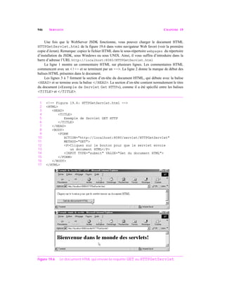 946 SERVLETS CHAPITRE 19
Une fois que le WebServer JSDK fonctionne, vous pouvez charger le document HTML
HTTPGetServlet.html de la figure 19.6 dans votre navigateur Web favori (voir la première
copie d’écran). Remarque: copiez le fichier HTML dans le sous-répertoire webpages du répertoire
d’installation du JSDK, sous Windows ou sous UNIX. Ainsi, il vous suffira d’introduire dans la
barre d’adresse l’URL http://localhost:8080/HTTPGetServlet.html
La ligne 1 montre un commentaire HTML sur plusieurs lignes. Les commentaires HTML
commencent avec un <!-- et se terminent par un -->. La ligne 2 donne la marque de début des
balises HTML présentes dans le document.
Les lignes 3 à 7 forment la section d’en-tête du document HTML, qui débute avec la balise
<HEAD> et se termine avec la balise </HEAD>. La section d’en-tête contient normalement le titre
du document («Exemple de Servlet Get HTTP»), comme il a été spécifié entre les balises
<TITLE> et </TITLE>.
1 <!-- Figure 19.6: HTTPGetServlet.html -->
2 <HTML>
3 <HEAD>
4 <TITLE>
5 Exemple de Servlet GET HTTP
6 </TITLE>
7 </HEAD>
8 <BODY>
9 <FORM
10 ACTION="http://localhost:8080/servlet/HTTPGetServlet"
11 METHOD="GET">
12 <P>Cliquez sur le bouton pour que le servlet envoie
13 un document HTML</P>
14 <INPUT TYPE="submit" VALUE="Get du document HTML">
15 </FORM>
16 </BODY>
17 </HTML>
Figure 19.6 Le document HTML qui envoie la requête GET au HTTPGetServlet.
 