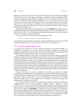 948 SERVLETS CHAPITRE 19
numéro de port donné (ou le port 80 si aucun port n’est fourni au protocole HTTP) et demande le
service (HTTPGetServlet). Dans cet exemple, le navigateur contacte le WebServer JSDK,
c’est-à-dire le gestionnaire de formulaire, spécifié dans l’ACTION et indique que la METHOD est
un GET. Le WebServer JSDK invoque la méthode service du servlet et lui passe un objet
HTTPServletRequest qui contient la METHOD (donc GET) spécifiée par le client, ainsi qu’un
objet HTTPServletResponse. La méthode service détermine le type de requête (GET) et
y répond par un appel à sa méthode doGet, qui renvoie la page Web montrée dans la seconde
copie d’écran de la figure 19.6.
Dans cette seconde copie d’écran, remarquez que le champ Adresse du navigateur pour ce
document HTML contient l’URL spécifié dans notre précédente ACTION. Notez également le «?»
situé à la fin de l’URL. S’il y a d’autres paramètres à passer au gestionnaire de formulaire du côté
serveur, le «?» distingue l’URL des arguments.
Vous pouvez aussi voir l’effet de ce servlet en introduisant l’URL
http://localhost:8080/servlet/HTTPGetServlet
comme page Web que doit afficher le navigateur. L’action par défaut du navigateur Web est en effet
de placer une requête GET sur le serveur, soit un HTTPGetServlet dans ce cas-ci.
19.5 Gérer les requêtes POST en HTTP
La requête POST en HTTP sert souvent à poster des données d’un formulaire HTML à un
gestionnaire de formulaires sur un serveur, qui traite les données. Lorsque vous répondez par
exemple à un sondage sur le Web, une requête POST fournit normalement les informations que vous
introduisez dans le formulaire HTML et que vous envoyez au serveur Web.
Les navigateurs placent souvent en cache, c’est-à-dire qu’ils sauvent sur disque, les pages Web
consultées, de façon à les charger rapidement à la prochaine visite. Il n’y a aucun changement entre
la version enregistrée dans le cache et la version qui se trouve actuellement sur le Web. Ceci accélère
fortement la consultation de pages, tout en réduisant magistralement la quantité de données qui
doivent transiter par le réseau ou la ligne téléphonique, pour vous permettre de voir une page Web.
Les navigateurs ne placent cependant pas en cache la réponse d’un serveur à une requête POST, car
une même requête POST suivante n’aura très probablement pas le même résultat. Dans un sondage,
par exemple, de nombreux utilisateurs visitent la même page Web et répondent à une question. Le
résultat du sondage étant affiché sur une page, chaque nouvelle réponse change le résultat global de
l’enquête, donc la page.
Lorsque vous utilisez un moteur de recherche sur le Web, une requête GET contient
normalement les informations que vous spécifiez dans le formulaire HTML du moteur de recherche.
Ce dernier effectue la recherche, puis vous renvoie les résultats dans une page Web. De telles pages
sont souvent mises en cache, pour le cas où vous effectueriez une nouvelle fois cette même
recherche. Comme dans le cas des requêtes POST, les requêtes GET peuvent comporter des
paramètres dans la requête au serveur Web.
Le servlet de la figure 19.7 stocke les résultats d’une enquête concernant vos animaux de
compagnie préférés sur le serveur. Lorsqu’un utilisateur répond à l’enquête, le servlet
HTTPPostServlet envoie un document HTML au client qui résume les résultats de l’enquête
jusqu’à ce stade. L’utilisateur choisit son animal préféré dans un bouton radio de la page Web de la
figure 19.8, puis appuie sur Soumettre. Le navigateur envoie une requête POST en HTTP au
servlet; celui-ci réagit en lisant les résultats précédents de l’enquête dans un fichier sur le serveur, il
met les résultats du sondage à jour, les réinscrit sur le fichier du serveur, et il envoie enfin une page
Web au client qui lui indique les résultats cumulés de l’enquête. Pour les besoins de cet exemple,
nous avons chargé le document HTML dans le navigateur Netscape Communicator 4.7.
 