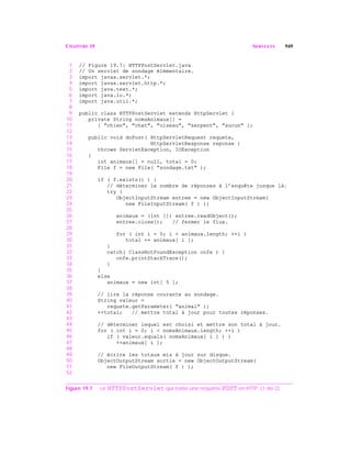 CHAPITRE 19 SERVLETS 949
1 // Figure 19.7: HTTPPostServlet.java
2 // Un servlet de sondage élémentaire.
3 import javax.servlet.*;
4 import javax.servlet.http.*;
5 import java.text.*;
6 import java.io.*;
7 import java.util.*;
8
9 public class HTTPPostServlet extends HttpServlet {
10 private String nomsAnimaux[] =
11 { "chien", "chat", "oiseau", "serpent", "aucun" };
12
13 public void doPost( HttpServletRequest requete,
14 HttpServletResponse reponse )
15 throws ServletException, IOException
16 {
17 int animaux[] = null, total = 0;
18 File f = new File( "sondage.txt" );
19
20 if ( f.exists() ) {
21 // déterminer le nombre de réponses à l’enquête jusque là.
22 try {
23 ObjectInputStream entree = new ObjectInputStream(
24 new FileInputStream( f ) );
25
26 animaux = (int []) entree.readObject();
27 entree.close(); // fermer le flux.
28
29 for ( int i = 0; i < animaux.length; ++i )
30 total += animaux[ i ];
31 }
32 catch( ClassNotFoundException cnfe ) {
33 cnfe.printStackTrace();
34 }
35 }
36 else
37 animaux = new int[ 5 ];
38
39 // lire la réponse courante au sondage.
40 String valeur =
41 requete.getParameter( "animal" );
42 ++total; // mettre total à jour pour toutes réponses.
43
44 // déterminer lequel est choisi et mettre son total à jour.
45 for ( int i = 0; i < nomsAnimaux.length; ++i )
46 if ( valeur.equals( nomsAnimaux[ i ] ) )
47 ++animaux[ i ];
48
49 // écrire les totaux mis à jour sur disque.
50 ObjectOutputStream sortie = new ObjectOutputStream(
51 new FileOutputStream( f ) );
52
Figure 19.7 Le HTTPPostServlet qui traite une requête POST en HTTP. (1 de 2)
 
