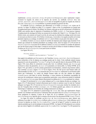 CHAPITRE 19 SERVLETS 951
implémente javax.servlet.http.HttpServletResponse pour représenter respec-
tivement la requête du client et la réponse du servlet. La méthode doPost lève une
javax.servlet.ServletException si elle est incapable de gérer la requête du client et
lève une IOException si un problème se produit pendant la gestion du flux.
La méthode doPost commence par déterminer si le fichier sondage.txt existe sur le
serveur. La ligne 18 définit un objet File nommé f dans ce but. Le programme ne fournit pas
d’emplacement pour le fichier. Par défaut, les fichiers créés par un servlet exécuté par le WebServer
JSDK sont stockés dans le répertoire d’installation du JSDK (jsdk2.1). Vous pouvez imposer
l’emplacement de stockage du fichier au moment de la création de l’objet File. À la ligne 20, si le
fichier existe, son contenu est lu par le servlet, de sorte que les résultats du sondage seront mis à jour
et renvoyés au client en cours. Si le fichier n’existe pas, c’est-à-dire si la requête actuelle est la toute
première réponse au sondage, la méthode doPost crée le fichier un peu plus loin dans le code.
Le tableau d’entiers animaux stocke le nombre de réponses pour chaque type d’animal. Si le
fichier qui contient les résultats précédents au sondage existe, alors les lignes 23 à 30 ouvrent un
ObjectInputStream pour lire le tableau d’entiers animaux et totaliser le nombre de réponses
qui ont été reçues jusqu’à cette étape. Lorsque le servlet crée le fichier et stocke le tableau d’entiers,
il utilise un ObjectOutputStream pour écrire le fichier.
Les lignes 40 et 41,
String valeur =
requete.getParameter( "animal" );
font appel à la méthode getParameter de l’interface javax.servlet.ServletRequest
pour rechercher et lire la réponse au sondage postée par le client. Cette méthode attend comme
argument le nom du paramètre ("animal"), tel qu’il a été spécifié dans le document HTML de la
figure 19.8; nous allons le commenter un peu plus loin. La méthode retourne une String qui
contient la valeur du paramètre, ou null si le paramètre est introuvable. Le fichier HTML de la
figure 19.8, qui utilise ce servlet comme gestionnaire de formulaire, contient cinq boutons radios,
tous nommés animal (lignes 11 à 15 de la figure 19.8). Du fait qu’un seul bouton radio est
sélectionnable à la fois, la String retournée par getParameter représente le seul bouton radio
choisi par l’utilisateur. La valeur de chaque bouton radio est une des chaînes du tableau
nomsAnimaux créé dans le servlet. Remarque: si nous traitions un formulaire susceptible de
renvoyer de nombreuses valeurs pour un paramètre particulier, nous utiliserions plutôt la méthode
getParameterValues pour obtenir directement un tableau de String contenant les valeurs.
La ligne 42 incrémente le total pour indiquer qu’il y a une réponse de plus au sondage. Les
lignes 45 à 47 déterminent l’animal sélectionné par le client et mettent à jour le total de l’animal
adéquat. Les lignes 50 à 55 ouvrent un ObjectOutputStream pour stocker les résultats mis à
jour de l’enquête dans le fichier sondage.txt. Ce fichier garantit que, même si le servlet est
interrompu et redémarré, les résultats du sondage demeurent sur disque.
Les lignes 58 à 61 préparent le pourcentage du total des votes qui représentent chaque
animal. Ces résultats sont renvoyés à l’utilisateur dans une partie de la HttpServletResponse.
Nous préparons la réponse à partir de la ligne 64, où la méthode setContentType de
ServletResponse spécifie que le contenu sera du texte d’un document HTML (text/html).
La ligne 66 utilise la méthode getWriter de ServletResponse pour obtenir une
référence à un objet PrintWriter et affecte celle-ci à sortieReponse. Cette référence sert à
envoyer la réponse au client. Le StringBuffer tamp de la ligne 67 stocke le contenu de la
réponse pendant que le servlet prépare le document HTML. Les lignes 68 à 86 préparent son contenu
par une suite d’appels à la méthode append de StringBuffer. Les lignes 71 et 86 ajoutent les
 