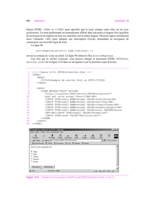 952 SERVLETS CHAPITRE 19
balises HTML <PRE> et </PRE> pour spécifier que le texte compris entre elles est un texte
préformatté. Un texte préformatté est normalement affiché dans une police à largeur fixe (qualifiée
de monospaced en anglais) où tous les caractères ont la même largeur. Plusieurs lignes introduisent
aussi l’étiquette <BR> pour indiquer une interruption (break), demandant au navigateur de
commencer une nouvelle ligne de texte.
La ligne 88
sortieReponse.println( tamp.toString() );
envoie le contenu de tamp au client. La ligne 89 clôture le flux sortieReponse.
Une fois que le servlet s’exécute, vous pouvez charger le document HTML HTTPPost
Servlet.html de la figure 19.8 dans un navigateur (voir la première copie d’écran).
1 <!-- Figure 19.8: HTTPPostServlet.html -->
2 <HTML>
3 <HEAD>
4 <TITLE>Exemple de servlet Post en HTTP</TITLE>
5 </HEAD>
6
7 <BODY>
8 <FORM METHOD="POST" ACTION=
9 "http://localhost:8080/servlet/HTTPPostServlet">
10 Quel est votre animal favori?<BR><BR>
11 <INPUT TYPE=radio NAME=animal VALUE=chien>Chien<BR>
12 <INPUT TYPE=radio NAME=animal VALUE=chat>Chat<BR>
13 <INPUT TYPE=radio NAME=animal VALUE=oiseau>Oiseau<BR>
14 <INPUT TYPE=radio NAME=animal VALUE=serpent>Serpent<BR>
15 <INPUT TYPE=radio NAME=animal VALUE=aucun CHECKED>Aucun
16 <BR><BR><INPUT TYPE=submit VALUE="Soumettre">
17 <INPUT TYPE=reset VALUE="Réinitialiser">
18 </FORM>
19 </BODY>
20 </HTML>
Figure 19.8 Résultat de la requête POST au HTTPPostServlet. (1 de 2)
 