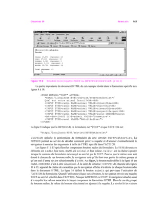 CHAPITRE 19 SERVLETS 953
Figure 19.8 Résultat de la requête POST au HTTPPostServlet. (2 de 2)
La partie importante du document HTML de cet exemple réside dans le formulaire spécifié aux
lignes 8 à 18:
<FORM METHOD="POST" ACTION=
"http://localhost:8080/servlet/HTTPPostServlet">
Quel est votre animal favori?<BR><BR>
<INPUT TYPE=radio NAME=animal VALUE=chien>Chien<BR>
<INPUT TYPE=radio NAME=animal VALUE=chat>Chat<BR>
<INPUT TYPE=radio NAME=animal VALUE=oiseau>Oiseau<BR>
<INPUT TYPE=radio NAME=animal VALUE=serpent>Serpent<BR>
<INPUT TYPE=radio NAME=animal VALUE=aucun CHECKED>Aucun
<BR><BR><INPUT TYPE=submit VALUE="Soumettre">
<INPUT TYPE=reset VALUE="Réinitialiser">
</FORM>
La ligne 8 indique que la METHOD de ce formulaire est "POST" et que l’ACTION est:
"http://localhost:8080/servlet/HTTPGetServlet"
L’ACTION spécifie le gestionnaire de formulaire du côté serveur: HTTPPostServlet. La
METHOD permet au servlet de décider comment gérer la requête et d’amener éventuellement le
navigateur à associer des arguments à la fin de l’URL spécifié dans l’ACTION.
Les lignes 11 à 15 spécifient les composants boutons radios du formulaire. Le TYPE de tous ces
éléments est radio, leur nom, NAME, est animal et leur valeur, valeur, est la chaîne à poster
lorsque le contenu du formulaire est envoyé au servlet par le POST. Pourvu que le même nom soit
donné à chacun de ces boutons radio, le navigateur sait qu’ils font tous partie du même groupe et
qu’un seul d’entre eux est sélectionnable à la fois. Au départ, le bouton radio défini à la ligne 15 est
coché, CHECKED, c’est-à-dire sélectionné. À la suite de la balise <INPUT> de chacune des lignes
11 à 15, apparaît la chaîne de caractères que le navigateur affiche à la droite de chaque bouton radio
dans le document HTML. La ligne 16 définit le bouton submit qui provoque l’exécution de
l’ACTION du formulaire. Quand l’utilisateur clique sur ce bouton, le navigateur envoie une requête
POST au servlet spécifié dans l’ACTION. Puisque la METHOD est POST, le navigateur attache aussi
à la requête les valeurs associées à chaque composant de formulaire HTML. Dans le cas du groupe
de boutons radios, la valeur du bouton sélectionné est ajoutée à la requête. Le servlet lit les valeurs
 