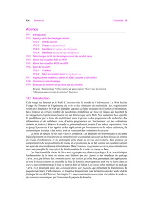 936 SERVLETS CHAPITRE 19
Aperçu
19.1 Introduction
19.2 Aperçu de la technologie servlet
19.2.1 API de servlet
19.2.2 Classe HttpServlet
19.2.3 Interface HttpServletRequest
19.2.4 Interface HttpServletResponse
19.3 Télécharger le Kit de développement de servlet Java
19.4 Gérer les requêtes GET en HTTP
19.5 Gérer les requêtes POST en HTTP
19.6 Suivi de session
19.6.1 Cookies
19.6.2 Suivi de session avec HttpSession
19.7 Applications multitiers: utiliser le JDBC à partir d’un servlet
19.8 Commerce électronique
19.9 Ressources Internet et du Web sur les servlets
Résumé • Terminologie • Observations de génie logiciel • Exercices de révision
• Réponses aux exercices de révision • Exercices
19.1 Introduction
Cela bouge sur Internet et le Web! L’Internet relie le monde de l’information. Le Web facilite
l’usage de l’Internet et l’agrémente du style et des vibrations du multimédia. Les organisations
voient en l’Internet et le Web des éléments capitaux de leurs stratégies en systèmes d’information.
Java propose un certain nombre de possibilités prédéfinies de mise en réseau qui facilitent le
développement d’applications basées tant sur Internet que sur le Web. Non seulement Java spécifie
le parallélisme par le biais du multithread, mais il permet à des programmes de rechercher des
informations et de collaborer avec d’autres programmes qui fonctionnent sur des ordinateurs
distants, et, tout ceci, à travers le monde ou, plus simplement, au sein d’une même organisation. Java
va jusqu’à permettre à des applets et des applications qui fonctionnent sur le même ordinateur, de
communiquer les unes et les autres, tout en respectant des contraintes de sécurité.
La mise en réseau est un sujet vaste et complexe. Les étudiants en informatique et en génie
logiciel prennent en principe tout un semestre pour se consacrer à un cours de haut niveau sur la mise
en réseau d’ordinateurs, et ils prolongent cette étude au niveau universitaire. Java propose un
complément riche en possibilités de réseau et se positionne de ce fait comme un excellent support
des cours de mise en réseaux informatiques. Dans Comment programmer en Java, nous introduisons
une vaste panoplie de concepts et de fonctionnalités de la mise en réseau en Java.
Les fonctionnalités réseau de Java sont regroupées en plusieurs packages. Les caractéristiques
fondamentales de la mise en réseau sont définies par des classes et des interfaces du package
java.net, par le biais des communications par sockets qu’offre Java, permettant à des applications
de voir le réseau comme un ensemble de flux de données: un programme peut lire ou écrire dans un
socket, aussi simplement qu’il lirait ou écrirait dans un fichier. Les classes et les interfaces du package
java.net proposent aussi des communications par paquets, qui permettent la transmission de
paquets individuels d’informations; on les utilise fréquemment pour la transmission de l’audio et de la
vidéo par la voie de l’Internet. Au chapitre 21, nous montrons comment créer et exploiter les sockets,
et comment communiquer par l’entremise de paquets de données.
 