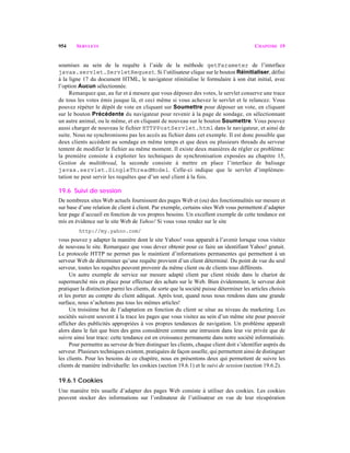 954 SERVLETS CHAPITRE 19
soumises au sein de la requête à l’aide de la méthode getParameter de l’interface
javax.servlet.ServletRequest. Si l’utilisateur clique sur le bouton Réinitialiser, défini
à la ligne 17 du document HTML, le navigateur réinitialise le formulaire à son état initial, avec
l’option Aucun sélectionnée.
Remarquez que, au fur et à mesure que vous déposez des votes, le servlet conserve une trace
de tous les votes émis jusque là, et ceci même si vous achevez le servlet et le relancez. Vous
pouvez répéter le dépôt de vote en cliquant sur Soumettre pour déposer un vote, en cliquant
sur le bouton Précédente du navigateur pour revenir à la page de sondage, en sélectionnant
un autre animal, ou le même, et en cliquant de nouveau sur le bouton Soumettre. Vous pouvez
aussi charger de nouveau le fichier HTTPPostServlet.html dans le navigateur, et ainsi de
suite. Nous ne synchronisons pas les accès au fichier dans cet exemple. Il est donc possible que
deux clients accèdent au sondage en même temps et que deux ou plusieurs threads du serveur
tentent de modifier le fichier au même moment. Il existe deux manières de régler ce problème:
la première consiste à exploiter les techniques de synchronisation exposées au chapitre 15,
Gestion du multithread, la seconde consiste à mettre en place l’interface de balisage
javax.servlet.SingleThreadModel. Celle-ci indique que le servlet d’implémen-
tation ne peut servir les requêtes que d’un seul client à la fois.
19.6 Suivi de session
De nombreux sites Web actuels fournissent des pages Web et (ou) des fonctionnalités sur mesure et
sur base d’une relation de client à client. Par exemple, certains sites Web vous permettent d’adapter
leur page d’accueil en fonction de vos propres besoins. Un excellent exemple de cette tendance est
mis en évidence sur le site Web de Yahoo! Si vous vous rendez sur le site
http://my.yahoo.com/
vous pouvez y adapter la manière dont le site Yahoo! vous apparaît à l’avenir lorsque vous visitez
de nouveau le site. Remarquez que vous devez obtenir pour ce faire un identifiant Yahoo! gratuit.
Le protocole HTTP ne permet pas le maintient d’informations permanentes qui permettent à un
serveur Web de déterminer qu’une requête provient d’un client déterminé. Du point de vue du seul
serveur, toutes les requêtes peuvent provenir du même client ou de clients tous différents.
Un autre exemple de service sur mesure adapté client par client réside dans le chariot de
supermarché mis en place pour effectuer des achats sur le Web. Bien évidemment, le serveur doit
pratiquer la distinction parmi les clients, de sorte que la société puisse déterminer les articles choisis
et les porter au compte du client adéquat. Après tout, quand nous nous rendons dans une grande
surface, nous n’achetons pas tous les mêmes articles!
Un troisième but de l’adaptation en fonction du client se situe au niveau du marketing. Les
sociétés suivent souvent à la trace les pages que vous visitez au sein d’un même site pour pouvoir
afficher des publicités appropriées à vos propres tendances de navigation. Un problème apparaît
alors dans le fait que bien des gens considèrent comme une intrusion dans leur vie privée que de
suivre ainsi leur trace: cette tendance est en croissance permanente dans notre société informatisée.
Pour permettre au serveur de bien distinguer les clients, chaque client doit s’identifier auprès du
serveur. Plusieurs techniques existent, pratiquées de façon usuelle, qui permettent ainsi de distinguer
les clients. Pour les besoins de ce chapitre, nous en présentons deux qui permettent de suivre les
clients de manière individuelle: les cookies (section 19.6.1) et le suivi de session (section 19.6.2).
19.6.1 Cookies
Une manière très usuelle d’adapter des pages Web consiste à utiliser des cookies. Les cookies
peuvent stocker des informations sur l’ordinateur de l’utilisateur en vue de leur récupération
 