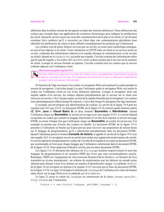 CHAPITRE 19 SERVLETS 955
ultérieure dans la même session de navigation ou dans des sessions ultérieures. Nous utiliserions des
cookies par exemple dans une application de commerce électronique pour indiquer les préférences
du client. Quand le servlet reçoit une nouvelle communication de la part d’un client, le servlet peut
examiner le(s) cookie(s) qu’il a envoyé(s) au client dans une communication précédente pour
identifier les préférences du client et donc afficher immédiatement les produits qui l’intéressent.
Les cookies sont de petits fichiers envoyés par un servlet, ou toute autre technologie analogue,
au sein d’une réponse à un client. Toute interaction en HTTP entre un client et un serveur inclut un
en-tête, contenant des informations relatives à la requête (lorsque la communication va du serveur
au client). Quand un HttpServlet accueille une requête, l’en-tête contient des informations telles
que le type de requête, c’est-à-dire GET ou POST, et les cookies stockés par le serveur sur la machine
du client. Lorsque le serveur formule sa réponse, l’en-tête contient tous les cookies que le serveur
souhaite déposer sur l’ordinateur client.
Observation du génie logiciel 19.2
Certains clients n’acceptent pas l’écriture de cookies en leur sein. Quand un client décline l’invitation
à déposer un cookie en son sein, il est important de l’avertir de ce que ce refus peut l’empêcher de
naviguer sur le site associé, bien entendu. 19.2
En fonction de l’âge maximum d’un cookie, le navigateur Web soit maintient le cookie pendant la
session de navigation, c’est-à-dire jusqu’à ce que l’utilisateur quitte le navigateur Web, soit stocke le
cookie sur l’ordinateur client en vue d’une utilisation ultérieure. Lorsque le navigateur émet une
requête auprès d’un serveur, les cookies déposés précédemment par le serveur sur le client sont
renvoyés au serveur, s’ils n’ont pas expiré, au sein de la requête formulée par le navigateur. Les cookies
sont automatiquement effacés lorsqu’ils expirent, c’est-à-dire lorsqu’ils atteignent leur âge maximum.
L’exemple suivant propose une démonstration de cookies. Le servlet de la figure 19.9 gère les
requêtes tant GET que POST. Le document HTML de la figure 19.10 contient quatre boutons radios
(C, C++, Java et Visual Basic 6) et deux boutons Soumettre et Réinitialiser. Quand
l’utilisateur clique sur Soumettre, le servlet est invoqué avec une requête POST. Le servlet répond
en ajoutant un cookie qui contient le langage sélectionné à l’en-tête de la réponse et envoie une page
HTML au client. Chaque fois que l’utilisateur clique sur Soumettre, un cookie lui est envoyé. Cet
exemple ne permet pas d’écrire des cookies en double. Le document HTML de la figure 19.11
présente à l’utilisateur un bouton qu’il peut presser pour recevoir une proposition de lecture basée
sur le langage de programmation qu’il a sélectionné précédemment dans un document HTML.
Quand l’utilisateur presse le bouton Conseils de lecture, il appelle le servlet de la figure 19.9 avec
une requête GET. Le navigateur envoie au servlet tout cookie reçu auparavant en provenance du servlet.
Le servlet répond en réceptionnant les cookies de l’en-tête de la requête et en créant un document HTML
qui recommande un livre pour chaque langage que l’utilisateur a sélectionné dans le document HTML
de la figure 19.10. Nous analysons d’abord le servlet, puis les deux documents HTML.
Les lignes 2 et 10 déclarent des tableaux de String qui stockent respectivement le nom des
langages de programmation et les numéros ISBN des livres que nous recommanderons ensuite.
Remarque: ISBN est l’anagramme de «International Standard Book Number», ou Numéro de livre
normalisé au niveau international—un schéma de numérotation que les éditeurs du monde entier
utilisent pour donner à tout livre distinct un numéro d’identification unique. La méthode doPost
de la ligne 14 est invoquée en réponse à la requête POST envoyée par le biais du document HTML
de la figure 19.10. La ligne 19 récupère la sélection de langage de l’utilisateur (la valeur du bouton
radio choisi sur la page Web) avec la méthode getParameter.
La ligne 21 passe la valeur du langage au constructeur de la classe javax.servlet.
http.Cookie par l’instruction:
Cookie c = new Cookie( langage, getISBN( langage ) );
 