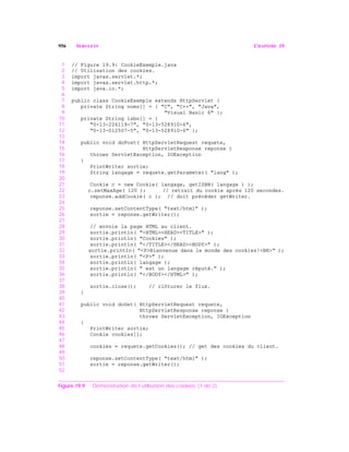 956 SERVLETS CHAPITRE 19
1 // Figure 19.9: CookieExemple.java
2 // Utilisation des cookies.
3 import javax.servlet.*;
4 import javax.servlet.http.*;
5 import java.io.*;
6
7 public class CookieExemple extends HttpServlet {
8 private String noms[] = { "C", "C++", "Java",
9 "Visual Basic 6" };
10 private String isbn[] = {
11 "0-13-226119-7", "0-13-528910-6",
12 "0-13-012507-5", "0-13-528910-6" };
13
14 public void doPost( HttpServletRequest requete,
15 HttpServletResponse reponse )
16 throws ServletException, IOException
17 {
18 PrintWriter sortie;
19 String langage = requete.getParameter( "lang" );
20
21 Cookie c = new Cookie( langage, getISBN( langage ) );
22 c.setMaxAge( 120 ); // retrait du cookie après 120 secondes.
23 reponse.addCookie( c ); // doit précéder getWriter.
24
25 reponse.setContentType( "text/html" );
26 sortie = reponse.getWriter();
27
28 // envoie la page HTML au client.
29 sortie.println( "<HTML><HEAD><TITLE>" );
30 sortie.println( "Cookies" );
31 sortie.println( "</TITLE></HEAD><BODY>" );
32 sortie.println( "<P>Bienvenue dans le monde des cookies!<BR>" );
33 sortie.println( "<P>" );
34 sortie.println( langage );
35 sortie.println( " est un langage réputé." );
36 sortie.println( "</BODY></HTML>" );
37
38 sortie.close(); // clôturer le flux.
39 }
40
41 public void doGet( HttpServletRequest requete,
42 HttpServletResponse reponse )
43 throws ServletException, IOException
44 {
45 PrintWriter sortie;
46 Cookie cookies[];
47
48 cookies = requete.getCookies(); // get des cookies du client.
49
50 reponse.setContentType( "text/html" );
51 sortie = reponse.getWriter();
52
Figure 19.9 Démonstration de l’utilisation des cookies. (1 de 2)
 