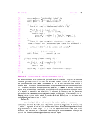 CHAPITRE 19 SERVLETS 957
53 sortie.println( "<HTML><HEAD><TITLE>" );
54 sortie.println( "Cookies: le retour" );
55 sortie.println( "</TITLE></HEAD><BODY>" );
56
57 if ( (cookies != null) && (cookies.length != 0) ) {
58 sortie.println( "<H1>Recommandations</H1>" );
59
60 // get du nom de chaque cookie.
61 for ( int i = 0; i < cookies.length; i++ )
62 sortie.println(
63 cookies[ i ].getName() + " How To Program. " +
64 "ISBN#: " + cookies[ i ].getValue() + "<BR>" );
65 }
66 else {
67 sortie.println( "<H1>Aucune recommandation</H1>" );
68 sortie.println( "Soit vous n’avez pas sélectionné de langage,"
);
69 sortie.println( "soit les cookies ont expiré." );
70 }
71
72 sortie.println( "</BODY></HTML>" );
73 sortie.close(); // clôturer le flux.
74 }
75
76 private String getISBN( String lang )
77 {
78 for ( int i = 0; i < noms.length; ++i )
79 if ( lang.equals( noms[ i ] ) )
80 return isbn[ i ];
81
82 return ""; // aucune chaîne correspondante trouvée.
83 }
84 }
Figure 19.9 Démonstration de l’utilisation des cookies. (2 de 2)
Le premier argument de ce constructeur spécifie le nom du cookie (le langage) et le second
argument spécifie la valeur du cookie. Le nom du cookie identifie le cookie et la valeur du cookie
est l’information associée au cookie. Comme valeur de Cookie dans cet exemple, nous utilisons le
numéro ISBN d’un livre que nous recommandons à l’utilisateur lorsque le servlet reçoit une requête
GET. Notez que l’utilisateur d’un navigateur peut désactiver les cookies, de sorte que cet exemple
risque de ne pas fonctionner correctement sur l’ordinateur de certains utilisateurs, et aucune erreur
n’est signalée si les cookies sont désactivées. Un minimum de 20 cookies par site Web et un
maximum de 300 cookies par utilisateur sont autorisés par les navigateurs qui acceptent les cookies.
Les navigateurs peuvent limiter la taille des cookies à 4K, soit 4 096 octets. Les cookies ne sont
utilisables que par le serveur qui les a créés.
La ligne 22,
c.setMaxAge( 120 ); // retrait du cookie après 120 secondes.
définit l’âge maximum du cookie. Dans cet exemple, le cookie existe pendant 120 secondes, soit
2 minutes. L’argument de setMaxAge est une valeur entière. Cette méthode permet de définir
l’âge maximum d’un cookie jusque 2 147 483 647, soit approximativement 24 855 jours. Nous
réduisons l’âge maximum du Cookie dans cet exemple pour mettre en évidence le fait que les
cookies sont automatiquement supprimés lorsque leur délai expire.
 