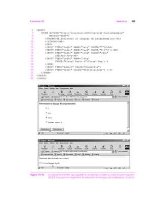 CHAPITRE 19 SERVLETS 959
6 <BODY>
7 <FORM ACTION="http://localhost:8080/servlet/CookieExemple"
8 METHOD="POST">
9 <STRONG>Sélectionnez un langage de programmation:<br>
10 </STRONG><BR>
11 <PRE>
12 <INPUT TYPE="radio" NAME="lang" VALUE="C">C<BR>
13 <INPUT TYPE="radio" NAME="lang" VALUE="C++">C++<BR>
14 <INPUT TYPE="radio" NAME="lang" VALUE="Java"
15 CHECKED>Java<BR>
16 <INPUT TYPE="radio" NAME="lang"
17 VALUE="Visual Basic 6">Visual Basic 6
18 </PRE>
19 <INPUT TYPE="submit" VALUE="Soumettre">
20 <INPUT TYPE="reset" VALUE="Réinitialiser"> </P>
21 </FORM>
22 </BODY>
23 </HTML>
Figure 19.10 Le document HTML qui appelle le servlet de cookie à l’aide d’une requête
POST et passe en argument la sélection de langue de l’utilisateur. (2 de 2)
 