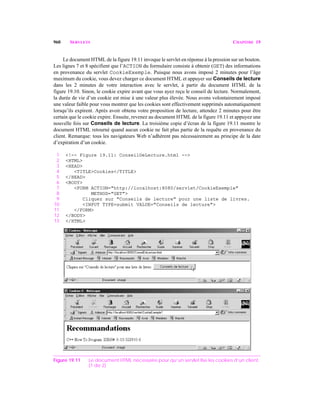 960 SERVLETS CHAPITRE 19
Le document HTML de la figure 19.11 invoque le servlet en réponse à la pression sur un bouton.
Les lignes 7 et 8 spécifient que l’ACTION du formulaire consiste à obtenir (GET) des informations
en provenance du servlet CookieExemple. Puisque nous avons imposé 2 minutes pour l’âge
maximum du cookie, vous devez charger ce document HTML et appuyer sur Conseils de lecture
dans les 2 minutes de votre interaction avec le servlet, à partir du document HTML de la
figure 19.10. Sinon, le cookie expire avant que vous ayez reçu le conseil de lecture. Normalement,
la durée de vie d’un cookie est mise à une valeur plus élevée. Nous avons volontairement imposé
une valeur faible pour vous montrer que les cookies sont effectivement supprimés automatiquement
lorsqu’ils expirent. Après avoir obtenu votre proposition de lecture, attendez 2 minutes pour être
certain que le cookie expire. Ensuite, revenez au document HTML de la figure 19.11 et appuyez une
nouvelle fois sur Conseils de lecture. La troisième copie d’écran de la figure 19.11 montre le
document HTML retourné quand aucun cookie ne fait plus partie de la requête en provenance du
client. Remarque: tous les navigateurs Web n’adhèrent pas nécessairement au principe de la date
d’expiration d’un cookie.
1 <!-- Figure 19.11: ConseilDeLecture.html -->
2 <HTML>
3 <HEAD>
4 <TITLE>Cookies</TITLE>
5 </HEAD>
6 <BODY>
7 <FORM ACTION="http://localhost:8080/servlet/CookieExemple"
8 METHOD="GET">
9 Cliquez sur "Conseils de lecture" pour une liste de livres.
10 <INPUT TYPE=submit VALUE="Conseils de lecture">
11 </FORM>
12 </BODY>
13 </HTML>
Figure 19.11 Le document HTML nécessaire pour qu’un servlet lise les cookies d’un client.
(1 de 2)
 