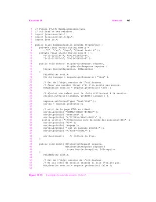 CHAPITRE 19 SERVLETS 963
1 // Figure 19.13: ExempleSession.java
2 // Utilisation des sessions.
3 import javax.servlet.*;
4 import javax.servlet.http.*;
5 import java.io.*;
6
7 public class ExempleSession extends HttpServlet {
8 private final static String noms[] =
9 { "C", "C++", "Java", "Visual Basic 6" };
10 private final static String isbn[] = {
11 "0-13-226119-7", "0-13-528910-6",
12 "0-13-012507-5", "0-13-528910-6" };
13
14 public void doPost( HttpServletRequest requete,
15 HttpServletResponse reponse )
16 throws ServletException, IOException
17 {
18 PrintWriter sortie;
19 String langage = requete.getParameter( "lang" );
20
21 // Get de l’objet session de l’utilisateur.
22 // Créer une session (true) s’il n’en existe pas encore.
23 HttpSession session = requete.getSession( true );
24
25 // ajouter une valeur pour le choix utilisateur à la session.
26 session.putValue( langage, getISBN( langage ) );
27
28 reponse.setContentType( "text/html" );
29 sortie = reponse.getWriter();
30
31 // envoi de la page HTML au client.
32 sortie.println( "<HTML><HEAD><TITLE>" );
33 sortie.println( "Sessions" );
34 sortie.println( "</TITLE></HEAD><BODY>" );
35 sortie.println( "<P>Bienvenue dans le monde des sessions!<BR>" );
36 sortie.println( "<P>" );
37 sortie.println( langage );
38 sortie.println( " est un langage réputé." );
39 sortie.println( "</BODY></HTML>" );
40
41 sortie.close(); // clôture du flux.
42 }
43
44 public void doGet( HttpServletRequest requete,
45 HttpServletResponse reponse )
46 throws ServletException, IOException
47 {
48 PrintWriter sortie;
49
50 // Get de l’objet session de l’utilisateur.
51 // Ne pas créer de session (false) si elle n’existe pas.
52 HttpSession session = requete.getSession( false );
53
Figure 19.13 Exemple de suivi de session. (1 de 2)
 