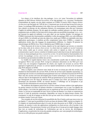 CHAPITRE 19 SERVLETS 937
Les classes et les interfaces des cinq packages java.rmi pour l’invocation de méthodes
distantes ou RMI (Remote Method Invocation), et les sept packages org.omg pour l’Architecture
d’intermédiaire de requête vers des objets communs ou CORBA (Common Object Request Broker
Architecture) qui font partie de l’API de Java 2, fournissent une vue de très haut niveau de la mise en
réseau. Les packages RMI permettent à des objets Java qui fonctionnent sur des machines virtuelles
Java, placées en principe sur des ordinateurs distincts, de communiquer entre elles par l’entremise
d’appels de méthodes distantes. De tels appels de méthodes semblent adressés à un objet du même
programme mais, en réalité, ils font intervenir le réseau, grâce aux possibilités du package java.net,
qui transmet les appels de méthodes à un autre objet, sur une machine distante. Les packages de
CORBA fournissent des fonctionnalités semblables à celles des packages RMI, avec cette différence
clé que le RMI n’est utilisable qu’entre des objets Java, tandis que CORBA est exploitable entre deux
applications quelconques, à condition qu’elles comprennent toutes deux CORBA, y compris les
applications écrites dans des langages de programmation différents. Le chapitre 20 présente les
caractéristiques du RMI de Java. Nous n’aborderons pas CORBA dans ce manuel.
Notre discussion de la mise en réseau, répartie sur les sept chapitres qui suivent, se concentre
sur les deux côtés de la relation client-serveur. Le client émet une requête en vue de l’exécution
d’une action, tandis que le serveur exécute cette action et répond au client. Ce modèle de
communication requête-réponse constitue la fondation pour le plus haut niveau de représentation de
la mise en réseau pratiquée par Java, à savoir les servlets. Un servlet étend les fonctionnalités d’un
serveur. Les packages javax.servlet et javax.servlet.http fournissent les classes et
les interfaces qui permettent de définir des servlets.
Le modèle de requête-réponse trouve une concrétisation usuelle dans la relation entre des
navigateurs Web et des serveurs Web. Lorsqu’un utilisateur sélectionne un site Web qu’il veut
visiter avec son navigateur (l’application du client), une requête est envoyée au serveur Web
approprié (l’application du serveur). Le serveur répond normalement au client en lui envoyant la
page Web adéquate en HTML.
Dans ce chapitre, nous entamons notre étude de la mise en réseau par celle des servlets, qui
étendent les fonctionnalités des serveurs Web, la forme de servlet la plus répandue aujourd’hui. La
technologie des servlets est actuellement principalement axée sur l’utilisation du protocole HTTP du
Web, mais des servlets sont aussi développés pour d’autres technologies. Les servlets se montrent
efficaces dans le développement de solutions Web qui garantissent un accès sécurisé à un site Web,
qui interagissent avec des bases de données pour le compte d’un client, qui génèrent de façon
dynamique des documents HTML sur mesure destinés à l’affichage sur un navigateur et qui
conservent des informations de session pour chaque client.
De nombreux développeurs perçoivent les servlets comme la bonne solution à des applications
de gestion intensive de bases de données destinées à communiquer avec ce que l’on appelle des
clients allégés, c’est-à-dire des applications qui ne requièrent qu’une activité minimale du côté des
clients. Le serveur est responsable de tout l’accès à la base de données. Les clients se connectent au
serveur à l’aide de protocoles normalisés, disponibles sur toutes les plates-formes clientes. Par
conséquent, le code de la logique ne doit être écrit qu’une seule fois et résider sur le serveur, pour
en donner ensuite l’accès aux clients.
Nos exemples de servlets utiliseront les possibilités des flux d’entrée-sortie que nous avons vus
au chapitre 17, ainsi que les possibilités d’accès aux bases de données JDBC exposés au chapitre 18.
Ce chapitre est intentionnellement placé à la suite de notre discussion sur le JDBC et les bases de
données, de manière à créer des applications multipartites en client-serveur, afin d’accéder à des
bases de données. Nous persistons à insister sur le fait que Java n’est pas qu’un simple langage, mais
bien tout un monde de technologie de l’information qui met au service des développeurs
d’applications, en particulier du niveau des grandes entreprises, une vaste panoplie de technologies.
Java est en effet prêt pour une grande audience.
 