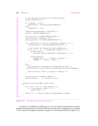 964 SERVLETS CHAPITRE 19
54 // get des noms de valeurs de l’objet session.
55 String nomsValeurs[];
56
57 if ( session != null )
58 nomsValeurs = session.getValueNames();
59 else
60 nomsValeurs = null;
61
62 reponse.setContentType( "text/html" );
63 sortie = reponse.getWriter();
64
65 sortie.println( "<HTML><HEAD><TITLE>" );
66 sortie.println( "Sessions II" );
67 sortie.println( "</TITLE></HEAD><BODY>" );
68
69 if ( nomsValeurs != null && nomsValeurs.length != 0 ) {
70 sortie.println( "<H1>Recommandations</H1>" );
71
72 // get valeur de chaque nom dans nomsValeurs.
73 for ( int i = 0; i < nomsValeurs.length; i++ ) {
74 String valeur =
75 (String) session.getValue( nomsValeurs[ i ] );
76
77 sortie.println(
78 nomsValeurs[ i ] + " How to Program. " +
79 "ISBN#: " + valeur + "<BR>" );
80 }
81 }
82 else {
83 sortie.println( "<H1>Aucune recommandation</H1>" );
84 sortie.println( "Soit vous n’avez pas sélectionné de langage,"
);
85 sortie.println( "soit la session a expiré." );
86 }
87
88 sortie.println( "</BODY></HTML>" );
89 sortie.close(); // clôture du flux.
90 }
91
92 private String getISBN( String lang )
93 {
94 for ( int i = 0; i < noms.length; ++i )
95 if ( lang.equals( noms[ i ] ) )
96 return isbn[ i ];
97
98 return ""; // aucune chaîne correspondante trouvée.
99 }
100 }
Figure 19.13 Exemple de suivi de session. (2 de 2)
Les lignes 8 et 10 déclarent les tableaux de String qui stockent respectivement le nom des
langages de programmation et les numéros ISBN des livres que nous recommanderons. La méthode
doPost (ligne 14) est appelée en réponse à la requête POST du document HTML de la figure 19.14.
 