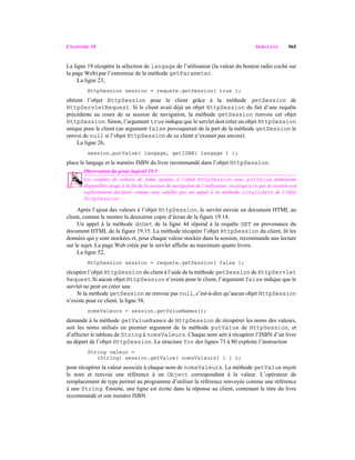 CHAPITRE 19 SERVLETS 965
La ligne 19 récupère la sélection de langage de l’utilisateur (la valeur du bouton radio coché sur
la page Web) par l’entremise de la méthode getParameter.
La ligne 23,
HttpSession session = requete.getSession( true );
obtient l’objet HttpSession pour le client grâce à la méthode getSession de
HttpServletRequest. Si le client avait déjà un objet HttpSession du fait d’une requête
précédente au cours de sa session de navigation, la méthode getSession renvoie cet objet
HttpSession. Sinon, l’argument true indique que le servlet doit créer un objet HttpSession
unique pour le client (un argument false provoquerait de la part de la méthode getSession le
renvoi de null si l’objet HttpSession de ce client n’existait pas encore).
La ligne 26,
session.putValue( langage, getISBN( langage ) );
place le langage et le numéro ISBN du livre recommandé dans l’objet HttpSession.
Observation du génie logiciel 19.5
Les couples de valeurs de noms ajoutés à l’objet HttpSession avec putValue demeurent
disponibles jusqu’à la fin de la session de navigation de l’utilisateur, ou jusqu’à ce que la session soit
explicitement déclarée comme non valable par un appel à la méthode invalidate de l’objet
HttpSession. 19.5
Après l’ajout des valeurs à l’objet HttpSession, le servlet envoie un document HTML au
client, comme le montre la deuxième copie d’écran de la figure 19.14.
Un appel à la méthode doGet de la ligne 44 répond à la requête GET en provenance du
document HTML de la figure 19.15. La méthode récupère l’objet HttpSession du client, lit les
données qui y sont stockées et, pour chaque valeur stockée dans la session, recommande une lecture
sur le sujet. La page Web créée par le servlet affiche au maximum quatre livres.
La ligne 52,
HttpSession session = requete.getSession( false );
récupère l’objet HttpSession du client à l’aide de la méthode getSession de HttpServlet
Request.Si aucun objet HttpSession n’existe pour le client, l’argument false indique que le
servlet ne peut en créer une.
Si la méthode getSession ne renvoie pas null, c’est-à-dire qu’aucun objet HttpSession
n’existe pour ce client, la ligne 58,
nomsValeurs = session.getValueNames();
demande à la méthode getValueNames de HttpSession de récupérer les noms des valeurs,
soit les noms utilisés en premier argument de la méthode putValue de HttpSession, et
d’affecter le tableau de String à nomsValeurs. Chaque nom sert à récupérer l’ISBN d’un livre
au départ de l’objet HttpSession. La structure for des lignes 73 à 80 exploite l’instruction
String valeur =
(String) session.getValue( nomsValeurs[ i ] );
pour récupérer la valeur associée à chaque nom de nomsValeurs. La méthode getValue reçoit
le nom et renvoie une référence à un Object correspondant à la valeur. L’opérateur de
remplacement de type permet au programme d’utiliser la référence renvoyée comme une référence
à une String. Ensuite, une ligne est écrite dans la réponse au client, contenant le titre du livre
recommandé et son numéro ISBN.
 