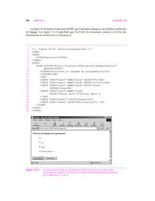 966 SERVLETS CHAPITRE 19
La figure 19.14 montre le document HTML que l’utilisateur charge ne vue d’opérer sa sélection
de langage. Les lignes 7 et 8 spécifient que l’ACTION du formulaire consiste à POSTer des
informations au servlet SessionExemple.
1 <!-- Figure 19.14: SelectionLangage.html -->
2 <HTML>
3 <HEAD>
4 <TITLE>Sessions</TITLE>
5 </HEAD>
6 <BODY>
7 <FORM ACTION="http://localhost:8080/servlet/ExempleSession"
8 METHOD="POST">
9 <STRONG>Choisissez un langage de programmation:<br>
10 </STRONG><BR>
11 <PRE>
12 <INPUT TYPE="radio" NAME="lang" VALUE="C">C<BR>
13 <INPUT TYPE="radio" NAME="lang" VALUE="C++">C++<BR>
14 <INPUT TYPE="radio" NAME="lang" VALUE="Java"
15 CHECKED>Java<BR>
16 <INPUT TYPE="radio" NAME="lang"
17 VALUE="Visual Basic 6">Visual Basic 6
18 </PRE>
19 <INPUT TYPE="submit" VALUE="Soumettre">
20 <INPUT TYPE="reset" VALUE="Réinitialiser"> </P>
21 </FORM>
22 </BODY>
23 </HTML>
Figure 19.14 Le document HTML qui appelle le servlet de suivi de session dans
une requête POST et transmet en argument la langue sélectionnée
par l’utilisateur. (1 de 2)
 
