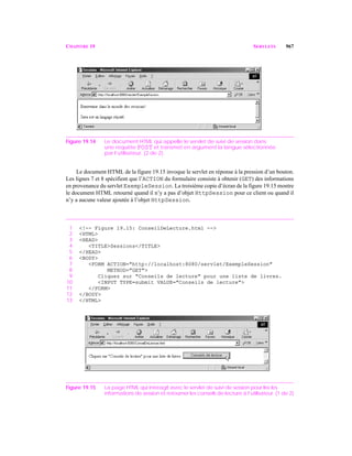CHAPITRE 19 SERVLETS 967
Figure 19.14 Le document HTML qui appelle le servlet de suivi de session dans
une requête POST et transmet en argument la langue sélectionnée
par l’utilisateur. (2 de 2).
Le document HTML de la figure 19.15 invoque le servlet en réponse à la pression d’un bouton.
Les lignes 7 et 8 spécifient que l’ACTION du formulaire consiste à obtenir (GET) des informations
en provenance du servlet ExempleSession. La troisième copie d’écran de la figure 19.15 montre
le document HTML retourné quand il n’y a pas d’objet HttpSession pour ce client ou quand il
n’y a aucune valeur ajoutée à l’objet HttpSession.
1 <!-- Figure 19.15: ConseilDeLecture.html -->
2 <HTML>
3 <HEAD>
4 <TITLE>Sessions</TITLE>
5 </HEAD>
6 <BODY>
7 <FORM ACTION="http://localhost:8080/servlet/ExempleSession"
8 METHOD="GET">
9 Cliquez sur "Conseils de lecture" pour une liste de livres.
10 <INPUT TYPE=submit VALUE="Conseils de lecture">
11 </FORM>
12 </BODY>
13 </HTML>
Figure 19.15 La page HTML qui interagit avec le servlet de suivi de session pour lire les
informations de session et retourner les conseils de lecture à l’utilisateur. (1 de 2)
 