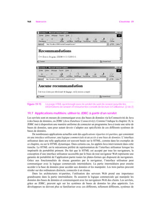 968 SERVLETS CHAPITRE 19
Figure 19.15 La page HTML qui interagit avec le servlet de suivi de session pour lire les
informations de session et retourner les conseils de lecture à l’utilisateur. (2 de 2)
19.7 Applications multitiers: utiliser le JDBC à partir d’un servlet
Les servlets sont en mesure de communiquer avec des bases de données via la Connectivité de Java
à des bases de données, ou JDBC (Java Database Connectivity). Comme l’indique le chapitre 18, le
JDBC met à disposition une manière uniforme de connecter un programme Java à toute une série de
bases de données, sans pour autant devoir s’adapter aux spécificités de ces différents systèmes de
bases de données.
De nombreuses applications actuelles sont des applications réparties tri-partites, qui consistent
en une interface utilisateur, une logique commerciale et un accès à une base de données. L’interface
utilisateur dans une telle application est souvent basée sur le HTML, comme dans les exemples de
ce chapitre, ou sur le HTML dynamique. Dans certains cas, les applets Java interviennent dans cette
tranche. Le HTML est le mécanisme préféré de représentation de l’interface utilisateur lorsque les
impératifs de portabilité priment. Du fait que le HTML est accepté par tous les navigateurs, la
conception d’une interface utilisateur accessible par le biais de tout navigateur Web représente une
garantie de portabilité de l’application parmi toutes les plates-formes qui disposent de navigateurs.
Grâce aux fonctionnalités de réseau garanties par le navigateur, l’interface utilisateur peut
communiquer avec la logique commerciale intermédiaire. La partie intermédiaire peut ensuite
accéder à la base de données pour accéder aux données et les manipuler. Les trois parties peuvent
résider sur des ordinateurs distincts, connectés à un réseau.
Dans les architectures tri-partites, l’utilisation des serveurs Web prend une importance
grandissante dans la partie intermédiaire. Ils assurent la logique commerciale qui manipule les
données des bases de données et communiquent avec les navigateurs Web des clients. Les servlets,
grâce au JDBC, peuvent agir sur les systèmes de bases de données les plus appréciés. Les
développeurs ne doivent plus se familiariser avec ces différents, tellement différents, systèmes de
 