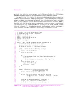 CHAPITRE 19 SERVLETS 969
gestion de bases de données puisque quelques requêtes SQL, associées à un pilote JDBC adéquat,
permettent de gérer les spécificités de chaque système de gestion de bases de données.
Les figures 19.16 et 19.17 proposent une démonstration d’une application répartie tri-partite qui
affiche son interface utilisateur en HTML dans un navigateur. La partie intermédiaire est le servlet Java
qui gère les requêtes en provenance du navigateur du client et prend en charge l’accès à la troisième
partie: une base de données Access de Microsoft, définie comme une source de données ODBC et
accessible via le JDBC. Le servlet dans cet exemple est un livre d’or, permettant à un utilisateur de
s’inscrire à plusieurs listes de messagerie. Lorsque le servlet reçoit une requête POST du document
HTML de la figure 19.17, il vérifie que les champs de données adéquats sont bien présents, puis il
stocke les données dans la base de données et envoie une page de confirmation au client.
1 // Figure 19.16: ServletLivreDOr.java
2 // Exemple d’application tri-partite.
3 import java.io.*;
4 import javax.servlet.*;
5 import javax.servlet.http.*;
6 import java.util.*;
7 import java.sql.*;
8
9 public class ServletLivreDOr extends HttpServlet {
10 private Statement instruction = null;
11 private Connection connexion = null;
12 private String URL = "jdbc:odbc:LivreDOr";
13
14 public void init( ServletConfig config )
15 throws ServletException
16 {
17 super.init( config );
18
19 try {
20 Class.forName( "sun.jdbc.odbc.JdbcOdbcDriver" );
21 connexion =
22 DriverManager.getConnection( URL, "", "" );
23 }
24 catch ( Exception e ) {
25 e.printStackTrace();
26 connexion = null;
27 }
28 }
29
30 public void doPost( HttpServletRequest req,
31 HttpServletResponse res )
32 throws ServletException, IOException
33 {
34 String courriel, prenom, nomFamille, societe,
35 listeMsgGallinace, listeCpp, listeJava, listeVB,
36 listeIwww;
37
38 courriel = req.getParameter( "Courriel" );
39 prenom = req.getParameter( "Prenom" );
40 nomFamille = req.getParameter( "NomFam" );
Figure 19.16 Le servlet ServletLivreDOr, qui permet à des clients de s’inscrire
dans des listes de messagerie. (1 de 3).
 