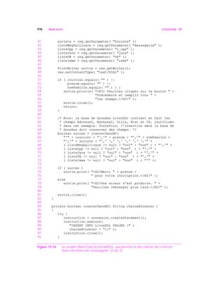 970 SERVLETS CHAPITRE 19
41 societe = req.getParameter( "Societe" );
42 listeMsgGallinace = req.getParameter( "messagerie" );
43 listeCpp = req.getParameter( "c_cpp" );
44 listeJava = req.getParameter( "java" );
45 listeVB = req.getParameter( "vb" );
46 listeIwww = req.getParameter( "iwww" );
47
48 PrintWriter sortie = res.getWriter();
49 res.setContentType( "text/html" );
50
51 if ( courriel.equals( "" ) ||
52 prenom.equals( "" ) ||
53 nomFamille.equals( "" ) ) {
54 sortie.println( "<H3> Veuillez cliquer sur le bouton " +
55 "Précédente et remplir tous " +
56 "les champs.</H3>" );
57 sortie.close();
58 return;
59 }
60
61 /* Note: la base de données LivreDOr contient en fait les
62 * champs Adresse1, Adresse2, Ville, Etat et CP, inutilisés
63 * dans cet exemple. Toutefois, l’insertion dans la base de
64 * données doit conserver des champs. */
65 boolean succes = insererDansBD(
66 "'" + courriel + "','" + prenom + "','" + nomFamille +
67 "','" + societe + "',' ',' ',' ',' ',' ','" +
68 ( listeMsgGallinace != null ? "oui" : "non" ) + "','" +
69 ( listeCpp != null ? "oui" : "non" ) + "','" +
70 ( listeJava != null ? "oui" : "non" ) + "','" +
71 ( listeVB != null ? "oui" : "non" ) + "','" +
72 ( listeIwww != null ? "oui" : "non" ) + "'" );
73
74 if ( succes )
75 sortie.print( "<H2>Merci " + prenom +
76 " pour votre inscription.</H2>" );
77 else
78 sortie.print( "<H2>Une erreur s’est produite. " +
79 "Veuillez réessayer plus tard.</H2>" );
80
81 sortie.close();
82 }
83
84 private boolean insererDansBD( String chaineAInserer )
85 {
86 try {
87 instruction = connexion.createStatement();
88 instruction.execute(
89 "INSERT INTO LivreDOr VALUES (" +
90 chaineAInserer + ");" );
91 instruction.close();
92 }
Figure 19.16 Le servlet ServletLivreDOr, qui permet à des clients de s’inscrire
dans des listes de messagerie. (2 de 3)
 