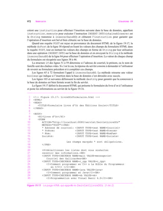 972 SERVLETS CHAPITRE 19
créent une instruction pour effectuer l’insertion suivante dans la base de données, appellent
instruction.execute pour exécuter l’instruction INSERT INTO (chaineAInserer est
la String transmise à insererDansBD) et clôturent l’instruction pour garantir que
l’opération d’insertion soit bel et bien clôturée sur la base de données.
Quand une requête POST est reçue en provenance du document HTML de la figure 19.17, la
méthode doPost de la ligne 30 répond en lisant les valeurs des champs du formulaire HTML dans
la requête POST, tout en mettant les valeurs des champs en forme de String pur leur utilisation
dans une opération INSERT INTO sur la base de données et en envoyant la String à la méthode
insererDansBD de la ligne 84 pour effectuer l’opération d’insertion. La valeur de chaque champ
du formulaire est récupérée aux lignes 38 à 46.
La structure if des lignes 51 à 59 détermine si l’adresse de courriel, le prénom, ou le nom de
famille sont des chaînes vides. Si c’est le cas, la réponse du servlet consiste à demander à l’utilisateur
de revenir au formulaire précédent et à compléter ces champs.
Les lignes 65 à 72 formulent l’appel à insererDansBD. La méthode retourne une valeur
boolean qui indique si l’insertion dans la base de données s’est déroulée avec succès.
Les lignes 103 et suivantes définissent la méthode destroy pour garantir que la connexion à
la base de données est bien fermée avant la fin du servlet.
La figure 19.17 définit le document HTML qui présente le formulaire du livre d’or à l’utilisateur
et poste les informations au servlet de la figure 19.16.
1 <!-- Figure 19.17: LivreDOrFormulaire.html -->
2 <HTML>
3 <HEAD>
4 <TITLE>Formulaire Livre d’Or des Éditions Goulet</TITLE>
5 </HEAD>
6
7 <BODY>
8 <H1>Livre d’Or</H1>
9 <FORM
10 ACTION="http://localhost:8080/servlet/ServletLivreDOr"
11 METHOD="POST"><PRE>
12 * Adresse de courriel: <INPUT TYPE=text NAME=Courriel>
13 * Prénom: <INPUT TYPE=text NAME=Prenom>
14 * Nom: <INPUT TYPE=text NAME=NomFam>
15 Société: <INPUT TYPE=text NAME=Societe>
16
17 Les champs marqués * sont obligatoires.
18 </PRE>
19
20 <P>Sélectionnez les listes dont vous souhaitez
21 recevoir des informations.<BR>
22 <INPUT TYPE=CHECKBOX NAME=mail VALUE=messagerie>
23 Courriel des Gallinacées<BR>
24 <INPUT TYPE=CHECKBOX NAME=c_cpp VALUE=c_cpp>
25 <I>Comment programmer en C++ & La Bible du Programmeur
26 en C/C++ </I><BR>
27 <INPUT TYPE=CHECKBOX NAME=java VALUE=java>
28 <I>Comment programmer en Java</I><BR>
29 <INPUT TYPE=CHECKBOX NAME=vb VALUE=vb>
30 <I>Programmation avec Visual Basic 6.0</I><BR>
Figure 19.17 La page HTML qui appelle le ServletLivreDOr. (1 de 2)
 