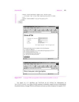 CHAPITRE 19 SERVLETS 973
31 <INPUT TYPE=CHECKBOX NAME=iwww VALUE=iwww>
32 <I>Créer des sites Web spectaculaires</I><BR>
33 </P>
34 <INPUT TYPE=SUBMIT Value="Soumettre">
35 </FORM>
36 </BODY>
37 </HTML>
Figure 19.17 La page HTML qui appelle le ServletLivreDOr. (2 de 2)
Les lignes 9 à 11 spécifient que l’ACTION est de POSTer les informations au
ServletLivreDOr. Les copies d’écran montrent le fomulaire rempli d’un jeu d’informations
(le premier écran), et la page Web de confirmation renvoyée au client en réponse à la requête POST.
 