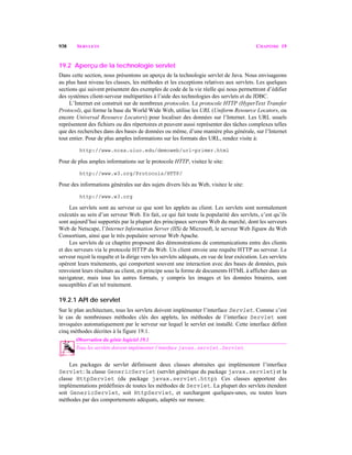 938 SERVLETS CHAPITRE 19
19.2 Aperçu de la technologie servlet
Dans cette section, nous présentons un aperçu de la technologie servlet de Java. Nous envisageons
au plus haut niveau les classes, les méthodes et les exceptions relatives aux servlets. Les quelques
sections qui suivent présentent des exemples de code de la vie réelle qui nous permettront d’édifier
des systèmes client-serveur multipartites à l’aide des technologies des servlets et du JDBC.
L’Internet est construit sur de nombreux protocoles. Le protocole HTTP (HyperText Transfer
Protocol), qui forme la base du World Wide Web, utilise les URL (Uniform Resource Locators, ou
encore Universal Resource Locators) pour localiser des données sur l’Internet. Les URL usuels
représentent des fichiers ou des répertoires et peuvent aussi représenter des tâches complexes telles
que des recherches dans des bases de données ou même, d’une manière plus générale, sur l’Internet
tout entier. Pour de plus amples informations sur les formats des URL, rendez visite à:
http://www.ncsa.uiuc.edu/demoweb/url-primer.html
Pour de plus amples informations sur le protocole HTTP, visitez le site:
http://www.w3.org/Protocols/HTTP/
Pour des informations générales sur des sujets divers liés au Web, visitez le site:
http://www.w3.org
Les servlets sont au serveur ce que sont les applets au client. Les servlets sont normalement
exécutés au sein d’un serveur Web. En fait, ce qui fait toute la popularité des servlets, c’est qu’ils
sont aujourd’hui supportés par la plupart des principaux serveurs Web du marché, dont les serveurs
Web de Netscape, l’Internet Information Server (IIS) de Microsoft, le serveur Web Jigsaw du Web
Consortium, ainsi que le très populaire serveur Web Apache.
Les servlets de ce chapitre proposent des démonstrations de communications entre des clients
et des serveurs via le protocole HTTP du Web. Un client envoie une requête HTTP au serveur. Le
serveur reçoit la requête et la dirige vers les servlets adéquats, en vue de leur exécution. Les servlets
opèrent leurs traitements, qui comportent souvent une interaction avec des bases de données, puis
renvoient leurs résultats au client, en principe sous la forme de documents HTML à afficher dans un
navigateur, mais tous les autres formats, y compris les images et les données binaires, sont
susceptibles d’un tel traitement.
19.2.1 API de servlet
Sur le plan architecture, tous les servlets doivent implémenter l’interface Servlet. Comme c’est
le cas de nombreuses méthodes clés des applets, les méthodes de l’interface Servlet sont
invoquées automatiquement par le serveur sur lequel le servlet est installé. Cette interface définit
cinq méthodes décrites à la figure 19.1.
Observation du génie logiciel 19.1
Tous les servlets doivent implémenter l’interface javax.servlet.Servlet. 19.1
Les packages de servlet définissent deux classes abstraites qui implémentent l’interface
Servlet: la classe GenericServlet (servlet générique du package javax.servlet) et la
classe HttpServlet (du package javax.servlet.http). Ces classes apportent des
implémentations prédéfinies de toutes les méthodes de Servlet. La plupart des servlets étendent
soit GenericServlet, soit HttpServlet, et surchargent quelques-unes, ou toutes leurs
méthodes par des comportements adéquats, adaptés sur mesure.
 