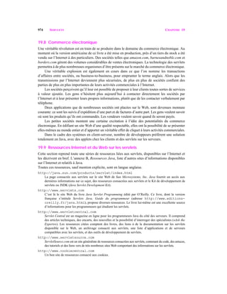 974 SERVLETS CHAPITRE 19
19.8 Commerce électronique
Une véritable révolution est en train de se produire dans le domaine du commerce électronique. Au
moment où la version américaine de ce livre a été mise en production, près d’un tiers du stock a été
vendu sur l’Internet à des particuliers. Des sociétés telles que amazon.com, barnesandnoble.com et
borders.com gèrent des volumes considérables de ventes électroniques. La technologie des servlets
permettra à de plus nombreuses organismes d’être présents sur le marché du commerce électronique.
Une véritable explosion est également en cours dans ce que l’on nomme les transactions
d’affaires entre sociétés, ou business-to-business, pour emprunter le terme anglais. Alors que les
transmissions par l’Internet deviennent plus sécurisées, de plus en plus de sociétés confient des
parties de plus en plus importantes de leurs activités commerciales à l’Internet.
Les sociétés perçoivent qu’il leur est possible de proposer à leur clients toutes sortes de services
à valeur ajoutée. Les gens n’hésitent plus aujourd’hui à contacter directement les sociétés par
l’Internet et à leur présenter leurs propres informations, plutôt que de les contacter verbalement par
téléphone.
Deux applications que de nombreuses sociétés ont placées sur le Web, sont devenues monnaie
courante: ce sont les suivis d’expédition d’une part et de factures d’autre part. Les gens veulent savoir
où sont les produits qu’ils ont commandés. Les vendeurs veulent savoir quand ils seront payés.
Les petites sociétés montent une certaine excitation à l’idée des potentialités du commerce
électronique. En édifiant un site Web d’une qualité respectable, elles ont la possibilité de se présenter
elles-mêmes au monde entier et d’apporter un véritable effet de cliquet à leurs activités commerciales.
Dans le cadre des systèmes en client-serveur, nombre de développeurs préfèrent une solution
totalement en Java, avec des applets chez les clients et des servlets sur les serveurs.
19.9 Ressources Internet et du Web sur les servlets
Cette section reprend toute une séries de ressources liées aux servlets, disponibles sur l’Internet et
les décrivent en bref. L’annexe B, Ressources Java, liste d’autres sites d’informations disponibles
sur l’Internet et relatifs à Java.
Toutes ces ressources, sauf mention explicite, sont en langue anglaise.
http://java.sun.com/products/servlet/index.html
La page consacrée aux servlets sur le site Web de Sun Microsystems, Inc. Java fournit un accès aux
dernières informations sur ce sujet, des ressources consacrées aux servlets et le Kit de développement de
servlets ou JSDK (Java Servlet Development Kit).
http://www.servlets.com
C’est là le site Web du livre Java Servlet Programming édité par O’Reilly. Ce livre, dont la version
française s’intitule Servlets Java, Guide du programmeur (adresse http://www.editions-
oreilly.fr/java.html), propose diverses ressources. Le livre lui-même est une excellente source
d’informations pour les programmeurs qui étudient les servlets.
http://www.servletcentral.com
Servlet Central est un magazine en ligne pour les programmeurs Java du côté des serveurs. Il comprend
des articles techniques, des encarts, des nouvelles et la possibilité d’interroger des spécialistes («Ask the
Experts»). Les ressources citées comptent des livres, des liens à de la documentation sur les servlets
disponible sur le Web, un archivage consacré aux servlets, une liste d’applications et de serveurs
compatibles avec les servlets, et des outils de développement de servlets.
http://www.servletsource.com
ServletSource.com est un site généraliste de ressources consacrées aux servlets, contenant du code, des astuces,
des tutoriels et des liens vers de très nombreux sites Web comportant des informations sur les servlets.
http://www.cookiecentral.com
Un bon site de ressources consacré aux cookies.
 