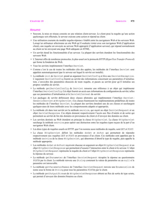 CHAPITRE 19 SERVLETS 975
Résumé
• Souvent, la mise en réseau consiste en une relation client-serveur. Le client pose la requête qu’une action
quelconque soit effectuée, le serveur exécute cette action et répond au client.
• Une utilisation courante du modèle requête-réponse s’établit entre les navigateurs Web et les serveurs Web.
Lorsqu’un utilisateur sélectionne un site Web qu’il souhaite visiter avec son navigateur Web (l’application
client), une requête est envoyée au serveur Web approprié (l’application serveur), qui répond normalement
au client en lui envoyant une page Web adéquate en HTML.
• Un servlet étend les fonctionnalités d’un serveur. La plupart des servlets étendent les fonctionnalités des
serveurs Web.
• L’Internet offre de nombreux protocoles, le plus usuel est le protocole HTTP (HyperText Transfer Protocol)
qui forme la fondation du Web.
• Tous les servlets implémentent l’interface Servlet.
• Comme c’est le cas de toutes les méthodes clés des applets, les méthodes de l’interface Servlet sont
appelées automatiquement (par le serveur sur lequel le servlet est installé).
• La méthode init de Servlet prend un argument ServletConfig et lève une ServletException.
L’argument ServletConfig fournit au servlet des informations concernant ses paramètres d’initialisa-
tion, c’est-à-dire des paramètres dissociés de toute requête, et passés au servlet pour qu’il initialise ses
propres variables de servlet.
• La méthode getServletConfig de Servlet retourne une référence à un objet qui implémente
l’interface ServletConfig. Cet objet fournit un accès aux informations de conﬁguration du servlet, telles
que ses paramètres d’initialisation et le ServletContext du servlet.
• Les packages de servlet définissent deux classes abstraites qui implémentent l’interface Servlet:
GenericServlet et HttpServlet. Ces classes fournissent les implémentations prédéfinies de toutes
les méthodes de l’interface Servlet. La plupart des servlets étendent une de ces classes et surchargent
quelques-unes de leurs méthodes avec les comportements adaptés et appropriés.
• La méthode clé dans tout servlet est la méthode service, qui reçoit un objet ServletRequest et un
objet ServletResponse. Ces objets donnent respectivement l’accès aux flux d’entrée et de sortie qui
permettent au servlet de lire des données en provenance du client et d’envoyer des données au client.
• Les servlets destinés au Web étendent en principe la classe HttpServlet. La classe HttpServlet
surcharge la méthode service pour opérer une distinction entre les requêtes types reçues de la part d’un
navigateur Web client.
• Les deux types de requêtes usuels en HTTP, que l’on nomme aussi méthodes de requête, sontGET et POST.
• La classe HttpServlet définit les méthodes doGet et doPut qui permettent de répondre
respectivement aux requêtes GET et POST en provenance d’un client. Ces méthodes sont appelées par la
méthode service de la classe HttpServlet, qui détermine d’abord le type de requête, puis appelle la
méthode appropriée.
• Les méthodes doGet et doPost reçoivent chacune en argument un objet HttpServletRequest et un
objet HttpServletResponse qui permettent d’assurer l’interaction entre le client et le serveur. L’objet
HttpServletRequest représente la requête du client et l’objet HttpServletResponse représente
la réponse du serveur.
• La méthode getParameter de l’interface ServletRequest récupère la réponse au questionnaire
POSTé par le client. La méthode renvoie une String contenant la valeur du paramètre ou un null si le
paramètre est introuvable.
• La méthode getParameterNames de l’interface ServletRequest renvoie une Enumeration de
noms sous la forme de String pour tous les paramètres POSTés par le client.
• La méthode getOutputStream de HttpServletResponse obtient un flux de sortie de type octets,
qui permet d’envoyer des données binaires au client.
 