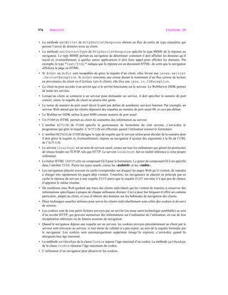 976 SERVLETS CHAPITRE 19
• La méthode getWriter de HttpServletResponse obtient un flux de sortie de type caractères qui
permet l’envoi de données texte au client.
• La méthode setContentType de HttpServletResponse spécifie le type MIME de la réponse au
navigateur. Le type MIME permet au navigateur de déterminer comment il doit afficher les données qu’il
reçoit et, éventuellement, à quelles autres applications il doit faire appel pour afficher les données. Par
exemple, le type "text/html" indique que la réponse est un document HTML, de sorte que le navigateur
affichera la page en HTML.
• Si doGet ou doPut sont incapables de gérer la requête d’un client, elles lèvent une javax.servlet
.ServletException. Si doGet rencontre une erreur durant le traitement d’un flux (erreur de lecture
en provenance du client ou d’écriture vers le client), elle lève une java.io.IOException.
• Le client ne peut accéder à un servlet que si le servlet fonctionne sur le serveur. Le WebServer JSDK permet
de tester les servlets.
• Lorsqu’un client se connecte à un serveur pour demander un service, il doit spécifier le numéro de port
correct; sinon, la requête du client ne pourra être gérée.
• Le terme de numéro de port usuel décrit le port par défaut de nombreux services Internet. Par exemple, un
serveur Web attend que les clients déposent des requêtes au numéro de port usuel 80, et ceci par défaut.
• Le WebServer JSDK utilise le port 8080 comme numéro de port usuel.
• Un FORM en HTML permet au client de soumettre des information au serveur.
• L’attribut ACTION de FORM spécifie le gestionnaire de formulaire du côté serveur, c’est-à-dire le
programme qui gère la requête. L’ACTION est effectuée quand l’utilisateur soumet le formulaire.
• L’attribut METHOD de FORM désigne le type de requête que le serveur utilise pour décider de la manière dont
il doit gérer la requête et, éventuellement, impose au navigateur d’ajouter des arguments à la fin de l’URL
de l’ACTION.
• Le serveur localhost est un nom de serveur usuel, connu sur tous les ordinateurs qui gèrent les protocoles
de réseau fondés sur TCP/IP, tels que HTTP. Le serveur localhost fait en réalité référence à votre propre
ordinateur.
• La balise HTML INPUT crée un composant GUI pour le formulaire. Le genre du composant GUI est spécifié
dans l’attribut TYPE. Parmi les types usuels, citons les «submit» et les «radio».
• Les navigateurs placent souvent en cache (comprendre sur disque) les pages Web qu’il visitent, de manière
à charger très rapidement les pages déjà visitées. Toutefois, les navigateurs ne placent en principe pas en
cache la réponse du serveur à une requête POST parce que la requête POST suivante n’a que peu de chance
d’apporter le même résultat.
• De nombreux sites Web gardent une trace des clients individuels qui les visitent de manière à conserver des
informations spécifiques à propos de chaque utilisateur distinct. Ceci a pour but fréquent d’offrir un contenu
particulier, adapté au client, et (ou) d’obtenir des données sur les habitudes de navigation des clients.
• Deux techniques usuelles utilisées pour suivre les clients individuellement sont celles des cookies et du suivi
de session.
• Les cookies sont de tout petits fichiers envoyés par un servlet (ou toute autre technologie semblable) au sein
d’un en-tête HTTP, qui peuvent mémoriser des informations sur l’ordinateur de l’utilisateur, en vue de leur
récupération ultérieure ou de futures sessions de navigation.
• Quand le navigateur dépose une requête sur un serveur, les cookies envoyés précédemment au client par le
serveur sont renvoyés au serveur, si leur durée de validité n’a pas expiré, au sein de la requête formulée par
le navigateur. Les cookies sont automatiquement supprimés lorsqu’ils expirent, c’est-à-dire quand ils
atteignent leur âge maximal.
• La méthode setMaxAge de la classe Cookie impose l’âge maximal d’un cookie. La méthode getMaxAge
de la classe Cookie retourne l’âge maximum du cookie.
• L’utilisateur d’un navigateur peut désactiver les cookies.
 
