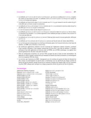 CHAPITRE 19 SERVLETS 977
• La méthode getCookies de HttpServletRequest, qui renvoie un tableau de Cookies, récupère
les cookies en provenance du client. La méthode addCookie de HttpServletResponse ajoute un
Cookie à l’en-tête de la réponse.
• La méthode getName de la classe Cookie retourne une String qui contient le nom du cookie tel qu’il
a été défini par setName ou par le constructeur.
• La méthode getValue de la classe Cookie retourne une String contenant le nom du cookie tel qu’il a
été défini par setValue ou par le constructeur.
• Le suivi de session est basé sur des objets HttpSession.
• La méthode getSession de HttpServletRequest renvoie les objets HttpSession liés au client.
La fourniture d’un booléen true comme argument à cette méthode provoque la création d’une session s’il
n’en existe pas déjà une.
• La méthode getValue de HttpSession renvoie l’objet qui était associé à un nom particulier, défini par
putValue.
• La méthode getValueNames de HttpSession renvoie une liste de noms de valeurs déjà définies.
• Les servlets peuvent communiquer avec des bases de données grâce à la Connectivité de Java à des bases de
données, ou JDBC (Java Database Connectivity).
• De nombreuses applications modernes suivent le principe de l’application répartie tri-partite, constituée
d’une interface utilisateur, d’une logique commerciale et d’un accès à une base de données. L’interface
utilisateur d’une telle application est souvent créée en HTML ou en HTML dynamique. Les applets Java
jouent également leur rôle dans cette partie du travail.
• Dans les architectures tri-partites, les serveurs Web occupent de plus en plus la niche intermédiaire. Ils
apportent en effet la logique commerciale qui manipule les données des bases de données et communiquent
avec les navigateurs Web des clients.
• Les servlets, par l’entremise de JDBC, interagissent avec les systèmes de gestion de bases de données les
plus connus. Les développeurs ne doivent plus se familiariser avec les spécificités de chaque système de
gestion de base de données, puisqu’ils peuvent se contenter d’émettre des requêtes SQL et de les soumettre
au pilote JDBC adéquat pour interagir avec chaque programme distinct de gestion de base de données.
Terminologie
applications réparties tri-partites ﬁchier servlet.properties
argument java.nomservlet.code HTML dynamique
argument java.nomservlet.initargs INPUT, type «radio»
attribut HTML ACTION INPUT, type «submit»
attribut HTML METHOD interface HttpServletRequest
attribut HTML TYPE interface HttpServletResponse
attribut HTML VALUE interface HttpSession
balises HTML <BODY> et </BODY> interface Servlet
balises HTML <FORM> et </FORM> localhost
balises HTML <HEAD> et </HEAD> logique commerciale
balise HTML INPUT méthode addCookie
balises HTML <TITLE> et </TITLE> méthode destroy de l’interface Servlet
classe Cookie méthode setSecure de la classe Cookie
classe GenericServlet méthode setValue de la classe Cookie
classe HttpServlet méthode setVersion de la classe Cookie
classe ServletConfig modèle requête-réponse
clients allégés numéro de port usuel
communications par sockets objet ServletRequest
en-tête objet ServletResponse
erreur BAD_REQUEST package javax.servlet
 