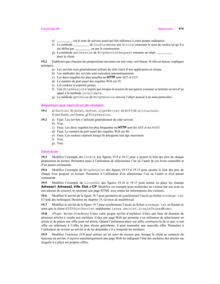 CHAPITRE 19 SERVLETS 979
e) est le nom de serveur usuel qui fait référence à votre propre ordinateur.
f) La méthode de Cookie renvoie une String contenant le nom du cookie tel qu’il a
été défini par ou par le constructeur.
g) La méthode getSession de HttpServletRequest retourne un objet
pour le client.
19.2 Établissez que chacune des propositions suivantes est soit vraie, soit fausse. Si elle est fausse, expliquez
pourquoi.
a) Les servlets sont généralement utilisés du côté client d’une application en réseau.
b) Les méthodes des servlets sont exécutées automatiquement.
c) Les deux requêtes les plus usuelles en HTTP sont GET et PUT.
d) Le numéro de port usuel des requêtes Web est 55.
e) Les cookies n’expirent jamais.
f) Une HttpSession n’expire que lorsque la session de navigation courante se termine ou lors d’un
appel à la méthode invalidate.
g) La méthode getValue de HttpSession renvoie l’objet associé à un nom particulier.
Réponses aux exercices de révision
19.1 a) Servlet. b) doGet, doPost. c) getWriter. d) ACTION. e) localhost.
f) getName, setName. g) HttpSession.
19.2 a) Faux. Les servlets s’utilisent généralement du côté serveur.
b) Vrai.
c) Faux. Les deux requêtes les plus fréquentes en HTTP sont les GET et les POST.
d) Faux. Le numéro de port usuel des requêtes Web est 80.
e) Faux. Les cookies expirent lorsqu’ils atteignent leur âge maximum.
f) Vrai.
g) Vrai.
Exercices
19.3 Modifiez l’exemple des Cookie aux figures 19.9 à 19.11 pour y ajouter la liste des prix de chaque
proposition de lecture. Permettez aussi à l’utilisateur de sélectionner l’un ou l’autre de ces livres conseillés et
d’en passer commande.
19.4 Modifiez l’exemple de HttpSession des figures 19.13 à 19.15 pour ajouter la liste des prix de
chaque livre proposé en lecture. Permettez à l’utilisateur d’en sélectionner l’un ou l’autre et d’en passer
commande.
19.5 Modifiez l’exemple du LivreDOr des figures 19.16 et 19.17 pour mettre en place les champs
Adresse1, Adresse2, Ville, Etat et CP. Modifiez cet exemple pour rechercher un visiteur par son nom ou
son adresse de courriel, et retourner une page HTML avec toutes les informations des visiteurs.
19.6 Modifiez le servlet de la figure 19.7 pour permettre de synchroniser l’accès au fichier sondage.txt
à l’aide des techniques illustrées au chapitre 15, Gestion du multithread.
19.7 Modifiez le servlet de la figure 19.7 pour synchroniser l’accès au fichier sondage.txt en faisant en
sorte que la classe HTTPPostServlet implémente javax.servlet.SingleThreadModel.
19.8 (Projet: Servlet d’enchères) Créez votre propre servlet d’enchères. Créez une base de données de
plusieurs articles à vendre aux enchères. Créez une page Web qui permette à un utilisateur de sélectionner un
article et de placer une offre pour cet article. Quand l’utilisateur place son offre, avertissez-le de ce que, si son
offre est inférieure à l’offre la plus élevée précédente, il peut soumettre une nouvelle offre. Permettez à
l’utilisateur de revenir au servlet et de lui demander s’il a remporté les enchères.
19.9 Modifiez l’exercice 19.8 pour utiliser un tel suivi de session que, lorsque le client se connecte de
nouveau au servlet, il reçoive automatiquement une page Web lui indiquant l’état des enchères des articles sur
lesquels il a placé ses propres offres.
 