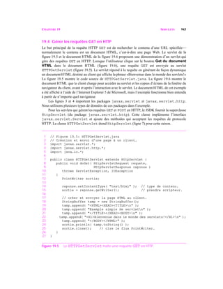 CHAPITRE 19 SERVLETS 943
19.4 Gérer les requêtes GET en HTTP
Le but principal de la requête HTTP GET est de rechercher le contenu d’une URL spécifiée—
normalement le contenu est un document HTML, c’est-à-dire une page Web. Le servlet de la
figure 19.5 et le document HTML de la figure 19.6 proposent une démonstration d’un servlet qui
gère des requêtes GET en HTTP. Lorsque l’utilisateur clique sur le bouton Get du document
HTML dans le document HTML (figure 19.6), une requête GET est envoyée au servlet
HTTPGetServlet (figure 19.5). Le servlet répond à la requête en générant de façon dynamique
un document HTML destiné au client qui affiche la phrase «Bienvenue dans le monde des servlets!»
La figure 19.5 montre le code source de HTTPGetServlet.java. La figure 19.6 montre le
document HTML que le client charge pour accéder au servlet et les copies d’écrans de la fenêtre du
navigateur du client, avant et après l’interaction avec le servlet. Le document HTML de cet exemple
a été affiché à l’aide de l’Internet Explorer 5 de Microsoft, mais l’exemple fonctionne bien entendu
à partir de n’importe quel navigateur.
Les lignes 3 et 4 importent les packages javax.servlet et javax.servlet.http.
Nous utilisons plusieurs types de données de ces packages dans l’exemple.
Pour les servlets qui gèrent les requêtes GET et POST en HTTP, le JSDK fournit la superclasse
HttpServlet (du package javax.servlet.http). Cette classe implémente l’interface
javax.servlet.Servlet et ajoute des méthodes qui acceptent les requêtes de protocole
HTTP. La classe HTTPGetServlet étend HttpServlet (ligne 7) pour cette raison.
1 // Figure 19.5: HTTPGetServlet.java
2 // Création et envoi d’une page à un client.
3 import javax.servlet.*;
4 import javax.servlet.http.*;
5 import java.io.*;
6
7 public class HTTPGetServlet extends HttpServlet {
8 public void doGet( HttpServletRequest requete,
9 HttpServletResponse reponse )
10 throws ServletException, IOException
11 {
12 PrintWriter sortie;
13
14 reponse.setContentType( "text/html" ); // type de contenu.
15 sortie = reponse.getWriter(); // prendre scripteur.
16
17 // créer et envoyer la page HTML au client.
18 StringBuffer tamp = new StringBuffer();
19 tamp.append( "<HTML><HEAD><TITLE>n" );
20 tamp.append( "Exemple simple de servletn" );
21 tamp.append( "</TITLE></HEAD><BODY>n" );
22 tamp.append( "<H1>Bienvenue dans le monde des servlets!</H1>n" );
23 tamp.append( "</BODY></HTML>" );
24 sortie.println( tamp.toString() );
25 sortie.close(); // clre le flux PrintWriter.
26 }
27 }
Figure 19.5 Le HTTPGetServlet traite une requête GET en HTTP.
 