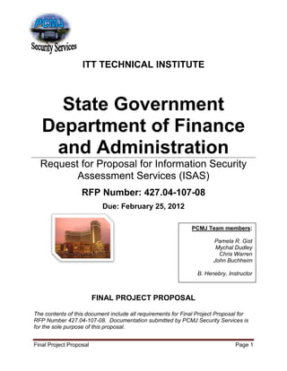 Final Project Proposal Page 1
ITT TECHNICAL INSTITUTE
State Government
Department of Finance
and Administration
Request for Proposal for Information Security
Assessment Services (ISAS)
RFP Number: 427.04-107-08
Due: February 25, 2012
FINAL PROJECT PROPOSAL
The contents of this document include all requirements for Final Project Proposal for
RFP Number 427.04-107-08. Documentation submitted by PCMJ Security Services is
for the sole purpose of this proposal.
PCMJ Team members:
Pamela R. Gist
Mychal Dudley
Chris Warren
John Buchheim
B. Henebry, Instructor
 