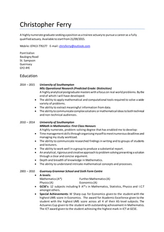 Christopher Ferry
A highlynumerate graduate seekingapositionasa trainee actuaryto pursue a careeras a fully
qualifiedactuary. Available tostartfrom21/09/2015.
Mobile: 07413 776177 E-mail: chrisferry@outlook.com
PontVallon
BaubignyRoad
St. Sampson
Guernsey
GY2 4YE
Education
2014 – 2015 University of Southampton
MSc Operational Research (Predicted Grade: Distinction)
A highlyanalytical postgraduate masterswithafocuson real worldproblems.Bythe
end of which I will have developed:
 The ability to apply mathematical and computational tools required to solve a wide
variety of problems.
 The ability to extract meaningful information from data.
 The abilitytocommunicatecomplexsolutions ormathematicalideastobothtechnical
and non-technical audiences.
2010 – 2014 University of Southampton
MMath in Mathematics: First Class Honours
A highly numerate, problem-solving degree that has enabled me to develop:
 Time managementskills throughorganisingmyself tomeetnumerousdeadlinesand
managing my study workload.
 The ability to communicate researched findings in writing and to groups of students
and lecturers.
 The ability to work well in a group to produce a substantial report.
 Ananalytical, rigorousandcreativeapproachtoproblemsolvingpresentingasolution
through a clear and concise argument.
 Depth and breadth of knowledge in Mathematics.
 The ability to understand intricate mathematical concepts and processes.
2003 – 2010 Guernsey Grammar School and Sixth Form Centre
 A-levels:
Mathematics(A*) FurtherMathematics(A)
Physics(A) Economics (A)
 GCSE’s: 12 subjects including 9 A*’s in Mathematics, Statistics, Physics and I.C.T
amongst others.
 Special Achievements: W Sharp cup for Economics given to the student with the
highest UMS score in Economics. The award for Academic Excellence given to the
student with the highest UMS score across all 4 of their AS-level subjects. The
Actuaries Cup given to the student with outstanding achievement in Mathematics.
The ICT award given to the student achieving the highest mark in ICT at GCSE.
 