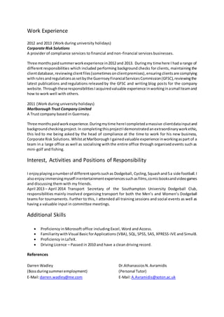 Work Experience
2012 and 2013 (Work during university holidays)
Corporate Risk Solutions
A provider of compliance services to financial and non-financial services businesses.
Three monthspaidsummerworkexperience in2012 and 2013. Duringmy time here I had a range of
different responsibilities which included performing background checks for clients, maintaining the
clientdatabase,reviewing clientfiles (sometimes onclientpremises),ensuringclientsare complying
withrulesandregulationsassetbythe GuernseyFinancialServicesCommission(GFSC),reviewingthe
latest publications and regulations released by the GFSC and writing blog posts for the company
website.ThroughtheseresponsibilitiesI acquired valuable experience inworkinginasmall teamand
how to work well with others.
2011 (Work during university holidays)
Marlborough Trust Company Limited
A Trust company based in Guernsey.
Three monthspaidworkexperience.Duringmytime hereIcompletedamassive clientdatainputand
backgroundcheckingproject.In completingthisprojectIdemonstratedanextraordinaryworkethic,
this led to me being asked by the head of compliance at the time to work for his new business,
Corporate Risk Solutions.WhilstatMarlborough I gainedvaluable experience inworkingaspart of a
team in a large office as well as socialising with the entire office through organised events such as
mini-golf and fishing.
Interest, Activities and Positions of Responsibility
I enjoyplayinganumberof differentsportssuchas Dodgeball, Cycling, Squashand5a side football.I
alsoenjoyimmersingmyself inentertainmentexperiencessuchasfilms,comicbooksandvideogames
and discussing them with my friends.
April 2013 – April 2014 Transport Secretary of the Southampton University Dodgeball Club,
responsibilities mainly involved organising transport for both the Men’s and Women’s Dodgeball
teams for tournaments. Further to this, I attended all training sessions and social events as well as
having a valuable input in committee meetings.
Additional Skills
 Proficiency in Microsoft office including Excel, Word and Access.
 FamiliaritywithVisual BasicforApplications (VBA), SQL, SPSS, SAS, XPRESS-IVE and Simul8.
 Proficiency in LaTeΧ.
 Driving Licence – Passed in 2010 and have a clean driving record.
References
Darren Wadley
(Bossduringsummeremployment)
E-Mail:darren.wadley@me.com
Dr.AthanassiosN.Avramidis
(Personal Tutor)
E-Mail:A.Avramidis@soton.ac.uk
 