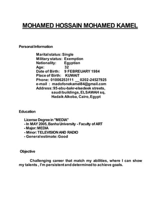 MOHAMED HOSSAIN MOHAMED KAMEL
PersonalInformation
Maritalstatus: Single
Military status: Exemption
Nationality: Egyptian
Age: 32
Date of Birth: 9 FEBREUARY 1984
Place of Birth: KUWAIT
Phone: 01006253111 __ 0202-24527925
e-mail : madofonekamel84@gmail.com
Address:95-abu-bakr-elsedeek streets,
saudibuildings,ELSAWAH sq,
Hadaik Alkoba, Cairo,Egypt
Education
License Degreein "MEDIA"
- In MAY 2005,BanhaUniversity - Faculty ofART
- Major:MEDIA
- Minor:TELEVISIONAND RADIO
- Generalestimate:Good
Objective
Challenging career that match my abilities, where I can show
my talents , I'm persistentand determined to achieve goals.
 