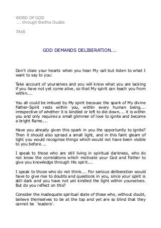 WORD OF GOD 
... through Bertha Dudde 
7448 
GOD DEMANDS DELIBERATION.... 
Don't close your hearts when you hear My call but listen to what I 
want to say to you: 
Take account of yourselves and you will know what you are lacking 
if you have not yet come alive, so that My spirit can teach you from 
within.... 
You all could be imbued by My spirit because the spark of My divine 
Father-Spirit rests within you, within every human being.... 
irrespective of whether it is kindled or left to die down.... it is within 
you and only requires a small glimmer of love to ignite and become 
a bright flame.... 
Have you already given this spark in you the opportunity to ignite? 
Then it should also spread a small light, and in this faint gleam of 
light you would recognise things which would not have been visible 
to you before.... 
I speak to those who are still living in spiritual darkness, who do 
not know the correlations which motivate your God and Father to 
give you knowledge through His spirit.... 
I speak to those who do not think.... For serious deliberation would 
have to give rise to doubts and questions in you, since your spirit is 
still dark and you have not yet kindled the light within yourselves. 
But do you reflect on this? 
Consider the inadequate spiritual state of those who, without doubt, 
believe themselves to be at the top and yet are so blind that they 
cannot be `leaders'. 
 