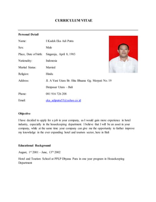 CURRICULUM VITAE
Personal Detail
Name: I Kadek Eka Adi Putra
Sex: Male
Place, Date of birth: Singaraja, April 8, 1983
Nationality: Indonesia
Marital Status: Married
Religion: Hindu
Address: Jl. A Yani Utara Br. Hita Bhuana Gg. Merpati No. 19
Denpasar Utara – Bali
Phone: 081 916 726 208
Email: eka_adiputra53@yahoo.co.id
Objective
I have decided to apply for a job in your company, as I would gain more experience in hotel
industry, especially in the housekeeping department. I believe that I will be an asset in your
company, while at the same time your company can give me the opportunity to further improve
my knowledge in the ever expanding hotel and tourism sector, here in Bali
Educational Background
August, 1st 2001 – June, 13th 2002
Hotel and Tourism School at PPLP Dhyana Pura in one year program in Housekeeping
Department
 