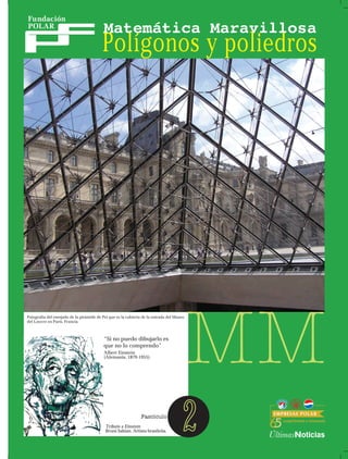 Polígonos y poliedros




Fotografía del enrejado de la pirámide de Pei que es la cubierta de la entrada del Museo
del Louvre en París, Francia.



                                           “Si no puedo dibujarlo es
                                           que no lo comprendo”
                                           Albert Einstein
                                           (Alemania, 1879-1955).




                                           Tributo a Einstein
                                           Bruni Sabian. Artista brasileña.            2
 