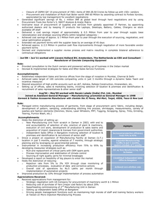 o Closure of CAPEX Q4’ 14 procurement of 700+ items of INR 28.50 Crores by follow-up with 150+ vendors
o Procurement and installation of Multi-fuel Boiler worth INR 60 Million by awarding contract to Forbes Vyncke;
appreciated by top management for excellent negotiations
 Generated significant savings of Rs. 1 million INR at global level through hard negotiations and by using
Procurement Tools like Porter’s 5, SWOT Analysis & Kraljic Matrix
 Overcame issue of procurement of supplies and services from globally appointed IT Partner, by appointing
authorized dealers and by keeping IT products like Laptops, Desktops, Battery, Cables, Chargers ex stock
available off shelf
 Delivered a cost savings impact of approximately $ 0.5 Million from year to year through supply base
rationalization and strategic sourcing efforts within targeted categories -
 Achieved cost savings of approx. $ 1 Million from year to year through the execution of sourcing, negotiation, and
value optimization projects
 Extended net payment terms with the supplier base by an average of 45 days
 Achieved approx. $ 2.5 Million in positive cash flow improvements through negotiation of more favorable vendor
payment terms
 Devised and implemented a supplier review process and matrix resulting in complete bilateral adherence to
contractual obligations
Jun’09 – Jun’11 worked with Lievers Holland BV, Amsterdam, The Netherlands as CEO and Consultant
Manufacturer of Concrete Compacting Equipment
Role:
 Provided consultation to the Dutch owners and pioneered setting up of business in the Indian market
 Devised & implemented strategies for Sales and After-Sales Service Functions
Accomplishments:
 Established independent Sales and Service offices from the stage of inception in Mumbai, Chennai & Delhi
 Achieved sales target of 100 concrete compacting units in just 3 months through a dynamic Sales Team and
incentive measures
 Steered acquisition of high profile accounts such as L&T, Ashoka, Raheja Construction, Hiranandani, etc.
 Setting up of offices, sales & marketing teams, involving selection of location & premises and identification &
recruitment of sales representatives & other senior staff
Aug’94 – May’09 worked with Narain Labels (India) Pvt. Ltd., Mumbai
Joined as Assistant General Manager – Manufacturing; promoted as General Manager in 1998
Garment & Fashion Accessories Manufacturer with clientele like JC Penny, Wal-Mart, Target, ASDA, Tesco & New Look
Role:
 Managed entire manufacturing process of garments, from stage of procurement yarn/ fabric, including design,
development of pattern, sampling, understanding stitching line process, shrinkages, measurements, variety of
washes and fashion elements (Denimex, Stone, Laser Whiskers, PMT, Tugging, Scrapping, Spray, Tints, Grinding,
Tearing, Pumice Wash, etc.)
Accomplishments:
 Holds the distinction of setting up:
o New Manufacturing Unit from scratch in Daman in 2003, with end to
end accountability of selection of site, erection of plant & machinery,
execution of civil work, development of production & sales teams and
acquisition of import clearances & licenses from government authorities
o Independent Sales Office in Bangalore involving selection of location &
premises and identification & recruitment of senior staff
 Drove a project on expansion of Manufacturing Facility at Daman (U.T.)
location in just 5 months, against schedule of 7 months, through strategic
planning and by leveraging on governmental policies
 Instrumental in increasing production efficiency from 75% to 95% by
developing measures/ strategies such as:
o RCA and replacement of critical parts with OEM spare parts
o Process improvisation and stabilization of climate control
o Sourcing of right quality yarns for minimal breakages
 Developed a report on feasibility of big players to enter the market
 Holds the distinction of reducing:
o Rejection rate from 5% to 2% YOY through close monitoring of
production processes, evaluation of data and corrective actions
o Overall cost of operations by Rs.5 Lakhs per month through
implementation of automation projects
 Improved production by 10% through implementation of process automation
Appreciations Received:
 Received appreciations from management for:
o Strategic negotiation with US Company for procurement of machinery worth $ 1 Million
o Reducing cost of purchase of Yarn (major cost factor) by about 20%
o Spearheading commissioning of 2nd
Manufacturing Unit in Daman
o Setting up independent Sales Office at Bangalore
o Driving people management functions such as maintaining high morale of staff and training factory workers
at Taiwan on Micro Injection Manufacturing Process
 