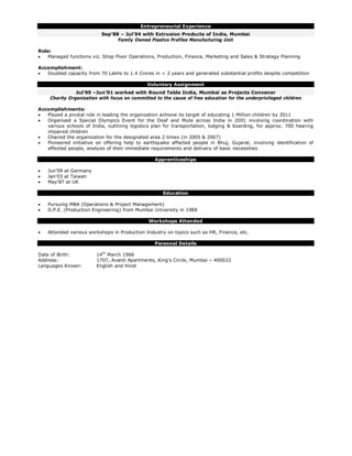 Entrepreneurial Experience
Sep’88 – Jul’94 with Extrusion Products of India, Mumbai
Family Owned Plastics Profiles Manufacturing Unit
Role:
 Managed functions viz. Shop Floor Operations, Production, Finance, Marketing and Sales & Strategy Planning
Accomplishment:
 Doubled capacity from 70 Lakhs to 1.4 Crores in < 2 years and generated substantial profits despite competition
Voluntary Assignment
Jul’99 –Jun’01 worked with Round Table India, Mumbai as Projects Convener
Charity Organization with focus on committed to the cause of free education for the underprivileged children
Accomplishments:
 Played a pivotal role in leading the organization achieve its target of educating 1 Million children by 2011
 Organised a Special Olympics Event for the Deaf and Mute across India in 2001 involving coordination with
various schools of India, outlining logistics plan for transportation, lodging & boarding, for approx. 700 hearing
impaired children
 Chaired the organization for the designated area 2 times (in 2005 & 2007)
 Pioneered initiative on offering help to earthquake affected people in Bhuj, Gujarat, involving identification of
affected people, analysis of their immediate requirements and delivery of basic necessities
Apprenticeships
 Jun’09 at Germany
 Jan’03 at Taiwan
 May’87 at UK
Education
 Pursuing MBA (Operations & Project Management)
 D.P.E. (Production Engineering) from Mumbai University in 1988
Workshops Attended
 Attended various workshops in Production Industry on topics such as HR, Finance, etc.
Personal Details
Date of Birth: 14th
March 1966
Address: 1707, Avanti Apartments, King’s Circle, Mumbai – 400022
Languages Known: English and Hindi
 
