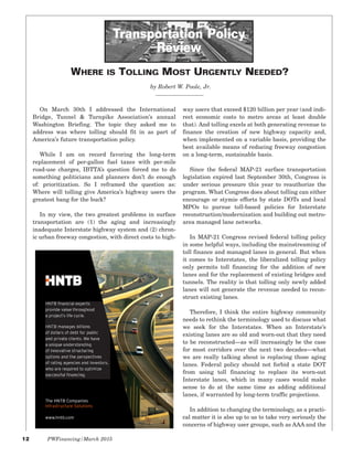 12 PWFinancing/March 2015
On March 30th I addressed the International
Bridge, Tunnel & Turnpike Association’s annual
Washington Briefing. The topic they asked me to
address was where tolling should fit in as part of
America’s future transportation policy.
While I am on record favoring the long-term
replacement of per-gallon fuel taxes with per-mile
road-use charges, IBTTA’s question forced me to do
something politicians and planners don’t do enough
of: prioritization. So I reframed the question as:
Where will tolling give America’s highway users the
greatest bang for the buck?
In my view, the two greatest problems in surface
transportation are (1) the aging and increasingly
inadequate Interstate highway system and (2) chron-
ic urban freeway congestion, with direct costs to high-
way users that exceed $120 billion per year (and indi-
rect economic costs to metro areas at least double
that). And tolling excels at both generating revenue to
finance the creation of new highway capacity and,
when implemented on a variable basis, providing the
best available means of reducing freeway congestion
on a long-term, sustainable basis.
Since the federal MAP-21 surface transportation
legislation expired last September 30th, Congress is
under serious pressure this year to reauthorize the
program. What Congress does about tolling can either
encourage or stymie efforts by state DOTs and local
MPOs to pursue toll-based policies for Interstate
reconstruction/modernization and building out metro-
area managed lane networks.
In MAP-21 Congress revised federal tolling policy
in some helpful ways, including the mainstreaming of
toll finance and managed lanes in general. But when
it comes to Interstates, the liberalized tolling policy
only permits toll financing for the addition of new
lanes and for the replacement of existing bridges and
tunnels. The reality is that tolling only newly added
lanes will not generate the revenue needed to recon-
struct existing lanes.
Therefore, I think the entire highway community
needs to rethink the terminology used to discuss what
we seek for the Interstates. When an Interstate’s
existing lanes are so old and worn-out that they need
to be reconstructed—as will increasingly be the case
for most corridors over the next two decades—what
we are really talking about is replacing those aging
lanes. Federal policy should not forbid a state DOT
from using toll financing to replace its worn-out
Interstate lanes, which in many cases would make
sense to do at the same time as adding additional
lanes, if warranted by long-term traffic projections.
In addition to changing the terminology, as a practi-
cal matter it is also up to us to take very seriously the
concerns of highway user groups, such as AAA and the
Transportation Policy
Review
by Robert W. Poole, Jr.
WHERE IS TOLLING MOST URGENTLY NEEDED?
www.hntb.comomc.tb.hnwww
 