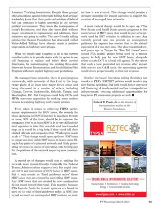 American Trucking Associations. Despite those groups’
official positions against Interstate tolling, both groups’
leadership know that their preferred solution of federal
fuel tax increases is highly uncertain in the current
political environment. They know the inadequacies of
today’s Interstates, and they also know that without
major investment in replacement and additions, their
members are going to suffer. The user-friendly tolling
policies that Reason Foundation has developed (called
Value-Added Tolling) have already made a positive
impression on highway user groups.
What we should urge Congress to do in the current
reauthorization is to provide states with the option to use
toll financing to replace and widen their current
Interstates, by mainstreaming the existing three-state
Interstate System Reconstruction and Rehabilitation Pilot
Program with more explicit highway-user protections.
On managed lane networks, there is good progress
nationwide, with networks of this kind in the long-
range plans of at least nine major metro areas and
being discussed in a number of others, including
Chicago, Denver, Jacksonville, Orlando, Tampa, and
Washington, DC. But Congress could help DOTs and
MPOs overcome opposition by making some modest
tweaks to existing highway and transit policies.
First, when it comes to enforcing FHWA perfor-
mance requirements for HOV lanes, the remedy for
those operating as HOV-2 that fail to maintain 45 mph
or more, 90% of the time, should be to increase the
occupancy level to at least HOV-3. It is very difficult for
local agencies to take this sensible and much-needed
step, so it would be a big help if they could tell their
elected officials and carpoolers that “Washington made
us do it.” That change would open up those HOV lanes
to conversion into viable HOT lanes, in many cases fill-
ing in key parts of a planned network and likely gener-
ating revenues in excess of operating costs to help pay
for the portions of the network requiring new construc-
tion.
A second set of changes would aim at making the
network more transit-friendly. Currently the Federal
Transit Administration supports both bus rapid tran-
sit (BRT) and conversion of HOV lanes to HOT lanes.
But it only counts as “fixed guideway miles” those
HOT lanes that are created by converting HOV lanes.
Any HOT lanes that are created by new construction
do not count toward that total. This matters, because
FTA formula funds for transit agencies are based in
part on its total of fixed guideway miles. A HOT lane
is just as much an uncongested BRT corridor, no mat-
ter how it was created. This change would provide a
stronger incentive for transit agencies to support the
creation of managed lane networks.
A more radical change would be to open up FTA’s
New Starts and Small Starts grants programs to the
construction of HOT lanes that would be part of a net-
work used by BRT vehicles in addition to cars. Any
variably priced lane can provide an uncongested
guideway for express bus service that is the virtual
equivalent of a bus-only lane. The idea researched sev-
eral years ago in Tampa for “Bus Toll Lanes” envi-
sioned FTA capital grants being used by a transit
agency to help pay for new HOT lanes, alongside
either a state DOT or a local toll agency. To the extent
that such a lane generated net revenue after annual
debt service and O&M costs, the sponsoring agencies
would share proportionally in that net revenue.
Neither increased Interstate tolling flexibility nor
tweaks to FTA’s HOT/BRT policies would involve any
new federal spending. But both would foster increased
toll financing of much-needed surface transportation
infrastructure, creating additional opportunities for
long-term P3 concession projects as well. I
PWFinancing/March 2015 13
ENGINEERING & ENVIRONMENTAL SOLUTIONS
Transportation Architecture Building Technology
Energy Environmental Services
www.typsa.com www.aztec.us
Robert W. Poole, Jr. is the director of
transportation studies at the
Reason Foundation.
 
