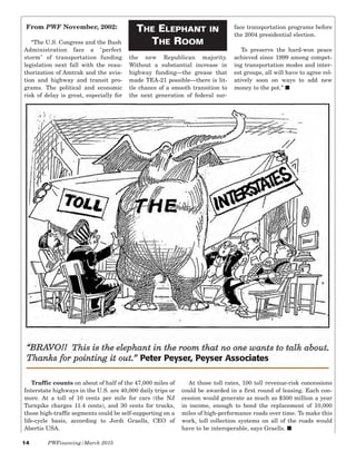 14 PWFinancing/March 2015
Traffic counts on about of half of the 47,000 miles of
Interstate highways in the U.S. are 40,000 daily trips or
more. At a toll of 10 cents per mile for cars (the NJ
Turnpike charges 11.4 cents), and 30 cents for trucks,
those high-traffic segments could be self-supporting on a
life-cycle basis, according to Jordi Graells, CEO of
Abertis USA.
At those toll rates, 100 toll revenue-risk concessions
could be awarded in a first round of leasing. Each con-
cession would generate as much as $300 million a year
in income, enough to bond the replacement of 10,000
miles of high-performance roads over time. To make this
work, toll collection systems on all of the roads would
have to be interoperable, says Graells. I
From PWF November, 2002:
“The U.S. Congress and the Bush
Administration face a "perfect
storm" of transportation funding
legislation next fall with the reau-
thorization of Amtrak and the avia-
tion and highway and transit pro-
grams. The political and economic
risk of delay is great, especially for
the new Republican majority.
Without a substantial increase in
highway funding—the grease that
made TEA-21 possible—there is lit-
tle chance of a smooth transition to
the next generation of federal sur-
face transportation programs before
the 2004 presidential election.
To preserve the hard-won peace
achieved since 1999 among compet-
ing transportation modes and inter-
est groups, all will have to agree rel-
atively soon on ways to add new
money to the pot.” I
THE ELEPHANT IN
THE ROOM
 