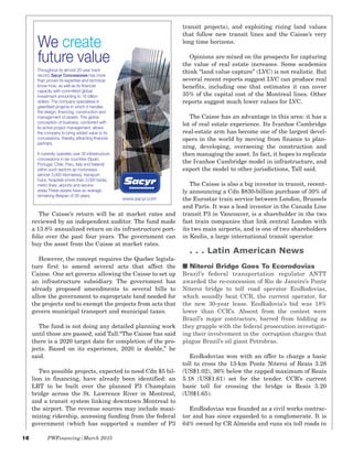 18 PWFinancing/March 2015
The Caisse’s return will be at market rates and
reviewed by an independent auditor. The fund made
a 13.8% annualized return on its infrastructure port-
folio over the past four years. The government can
buy the asset from the Caisse at market rates.
However, the concept requires the Quebec legisla-
ture first to amend several acts that affect the
Caisse. One act governs allowing the Caisse to set up
an infrastructure subsidiary. The government has
already proposed amendments to several bills to
allow the government to expropriate land needed for
the projects and to exempt the projects from acts that
govern municipal transport and municipal taxes.
The fund is not doing any detailed planning work
until those are passed, said Tall.“The Caisse has said
there is a 2020 target date for completion of the pro-
jects. Based on its experience, 2020 is doable,” he
said.
Two possible projects, expected to need Cdn $5 bil-
lion in financing, have already been identified: an
LRT to be built over the planned P3 Champlain
bridge across the St. Lawrence River in Montreal,
and a transit system linking downtown Montreal to
the airport. The revenue sources may include maxi-
mizing ridership, accessing funding from the federal
government (which has supported a number of P3
transit projects), and exploiting rising land values
that follow new transit lines and the Caisse’s very
long time horizons.
Opinions are mixed on the prospects for capturing
the value of real estate increases. Some academics
think “land value capture” (LVC) is not realistic. But
several recent reports suggest LVC can produce real
benefits, including one that estimates it can cover
35% of the capital cost of the Montreal lines. Other
reports suggest much lower values for LVC.
The Caisse has an advantage in this area: it has a
lot of real estate experience. Its Ivanhoe Cambridge
real-estate arm has become one of the largest devel-
opers in the world by moving from finance to plan-
ning, developing, overseeing the construction and
then managing the asset. In fact, it hopes to replicate
the Ivanhoe Cambridge model in infrastructure, and
export the model to other jurisdictions, Tall said.
The Caisse is also a big investor in transit, recent-
ly announcing a Cdn $830-billion purchase of 30% of
the Eurostar train service between London, Brussels
and Paris. It was a lead investor in the Canada Line
transit P3 in Vancouver, is a shareholder in the two
fast train companies that link central London with
its two main airports, and is one of two shareholders
in Keolis, a large international transit operator.
. . . Latin American News
I Niteroi Bridge Goes To Ecorodovias
Brazil’s federal transportation regulator ANTT
awarded the re-concession of Rio de Janeiro’s Ponte
Niteroi bridge to toll road operator EcoRodovias,
which soundly beat CCR, the current operator, for
the new 30-year lease. EcoRodovia’s bid was 18%
lower than CCR’s. Absent from the contest were
Brazil’s major contractors, barred from bidding as
they grapple with the federal prosecution investigat-
ing their involvement in the corruption charges that
plague Brazil’s oil giant Petrobras.
EcoRodovias won with an offer to charge a basic
toll to cross the 13-km Ponte Niteroi of Reais 3.28
(US$1.02), 36% below the capped maximum of Reais
5.18 (US$1.61) set for the tender. CCR’s current
basic toll for crossing the bridge is Reais 5.20
(US$1.65).
EcoRodovias was founded as a civil works contrac-
tor and has since expanded to a conglomerate. It is
64% owned by CR Almeida and runs six toll roads in
We create
future value
www.sacyr.com
Throughout its almost 20-year track
record, Sacyr Concesiones has more
than proven its expertise and technical
know-how, as well as its financial
capacity with committed global
investment amounting to 16 billion
dollars. The company specialises in
greenfield projects in which it handles
the design, financing, construction and
management of assets. This global
conception of business, combined with
its active project management, allows
the company to bring added value to its
concessions, thereby attracting financial
partners.
It currently operates over 30 infrastructure
concessions in six countries (Spain,
Portugal, Chile, Peru, Italy and Ireland)
within such sectors as motorways
(almost 3,000 kilometres), transport
hubs, hospitals (more than 3,000 beds),
metro lines, airports and service
areas.These assets have an average
remaining lifespan of 26 years.
 
