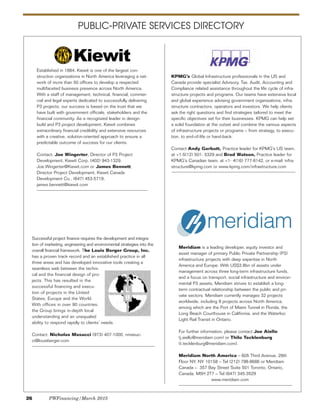 PUBLIC-PRIVATE SERVICES DIRECTORY
KPMG’s Global Infrastructure professionals in the US and
Canada provide specialist Advisory, Tax, Audit, Accounting and
Compliance related assistance throughout the life cycle of infra-
structure projects and programs. Our teams have extensive local
and global experience advising government organizations, infra-
structure contractors, operators and investors. We help clients
ask the right questions and find strategies tailored to meet the
specific objectives set for their businesses. KPMG can help set
a solid foundation at the outset and combine the various aspects
of infrastructure projects or programs – from strategy, to execu-
tion, to end-of-life or hand-back.
Contact Andy Garbutt, Practice leader for KPMG’s US team,
at +1-5(12) 501- 5329 and Brad Watson, Practice leader for
KPMG’s Canadian team, at +1- 4(16) 777-8142, or e-mail: infra-
structure@kpmg.com or www.kpmg.com/infrastructure.com
Successful project finance requires the development and integra-
tion of marketing, engineering and environmental strategies into the
overall financial framework. The Louis Berger Group, Inc.
has a proven track record and an established practice in all
three areas and has developed innovative tools creating a
seamless web between the techni-
cal and the financial design of pro-
jects. This has resulted in the
successful financing and execu-
tion of projects in the United
States, Europe and the World.
With offices in over 90 countries,
the Group brings in-depth local
understanding and an unequaled
ability to respond rapidly to clients’ needs.
Contact: Nicholas Masucci (973) 407-1000, nmasuc-
ci@louisberger.com
Meridiam is a leading developer, equity investor and
asset manager of primary Public Private Partnership (P3)
infrastructure projects with deep expertise in North
America and Europe. With US$3.8bn of assets under
management across three long-term infrastructure funds,
and a focus on transport, social infrastructure and environ-
mental P3 assets, Meridiam strives to establish a long-
term contractual relationship between the public and pri-
vate sectors. Meridiam currently manages 32 projects
worldwide, including 9 projects across North America,
among which are the Port of Miami Tunnel in Florida, the
Long Beach Courthouse in California, and the Waterloo
Light Rail Transit in Ontario.
For further information, please contact Joe Aiello
(j.aiello@meridiam.com) or Thilo Tecklenburg
(t.tecklenburg@meridiam.com).
Meridiam North America – 605 Third Avenue, 28th
Floor NY, NY 10158 – Tel (212) 798-8686 or Meridiam
Canada – 357 Bay Street Suite 501 Toronto, Ontario,
Canada, M5H 2T7 – Tel (647) 345-3529
www.meridiam.com
Established in 1884, Kiewit is one of the largest con-
struction organizations in North America leveraging a net-
work of more than 50 offices to develop a respected
multifaceted business presence across North America.
With a staff of management, technical, financial, commer-
cial and legal experts dedicated to successfully delivering
P3 projects, our success is based on the trust that we
have built with government officials, stakeholders and the
financial community. As a recognized leader in design-
build and P3 project development, Kiewit combines
extraordinary financial credibility and extensive resources
with a creative, solution-oriented approach to ensure a
predictable outcome of success for our clients.
Contact: Joe Wingerter, Director of P3 Project
Development, Kiewit Corp. (402) 943-1329,
Joe.Wingerter@Kiewit.com or James Bennett,
Director Project Development, Kiewit Canada
Development Co., (647) 453-5719,
james.bennett@kiewit.com
26 PWFinancing/March 2015
 