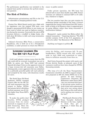 PWFinancing/March 2015 7
The performance specification was included in the
original lease partly to increase the up-front conces-
sion payment.
The Risk of Politics
Infrastructure privatizations and P3s in the U.S.
are vulnerable to changing political winds.
Former Gov. Mitch Daniel nearly lost a fight with
his legislature over the original ITR lease, even
though it guaranteed $3.85 billion in new money up
front, most of which was used on highway construc-
tion during the recession. Conversely, the sale to IFM
Investors delivers a windfall to hedge funds, who
hold about $6 billion in debt and swap termination
fees on ITR.
Indiana’s Governor, Mike Pence, a conservative
Republican, who is held out to be a Presidential
candidate, is under pressure to return the ITR rev-
enues to public control.
Under private operation, the IFA lease has
allowed tolls to more than double since 2006. Future
increases are indexed to national GDP or 2% infla-
tion, whichever is higher.
The two counties hope they can gain traction by
protesting foreign ownership of the lease. A lawyer
supporting the county’s bid claimed that IFA “stuck a
knife in backs of all Hoosiers when it supported prof-
its going offshore rather than being reinvested in
northwestern Indiana.”
Macquarie’s equity analyst Ian Myles called the
original transaction: “Acquiring America.” The ITR
corridor contains 15.5% of the U.S. population. It
used to be called “the Mainstreet of the Midwest.”
Anything can happen in politics. I
A toll road industry veteran warns that the ITR
sale could still be reversed. A precedent was set in
2006, he points out. Texas DOT had selected
Spanish developer Cintra as the apparent winner of
a large revenue-risk toll concession near Dallas.
Subsequently, a more aggressive bid was submitted
by a politically powerful public toll road authority
and accepted by the state, with disastrous results
for users.
The North Texas Toll Road
Authority (NTTA) trumped
Cintra’s offer for the SH 121
toll road concession near the
airport in Dallas. NTTA’s
last-minute bid of a $3-billion
up-front payment was $1 bil-
lion higher than Texas DOT’s
valuation.
To make the public deal
feasible, NTTA pledged
revenues from its entire
network to support its all-
debt financing. Then the
economic and financial
crisis hit Dallas, and revenues fell. To pay
bondholders, NTTA raised tolls 32% system-
wide in July 2009 and committed to index
them to inflation annually from then on.
Had Cintra financed the project with equity and
Private Activity Bonds, as planned, users of the
customers would not have been charged for NTTA’s
forecasting mistake.
(The irony of it all: the Texas Transportation
Commission voted Feb. 24, 2005 to request compet-
itive proposals on SH 121, before NTTA was in the
picture. At that meeting,
Commission Chairman Ric
Williamson asked Texas DOT,
“Are you convinced that final-
ly the private sector world we
wish to deal with understands
that we’re very serious about
don’t bring us this stuff unless
you’re putting your money on
the line?”
Phil Russell, Director of the
Texas Turnpike Authority
Division at the time, replied:
“I think they get it,
Chairman, I think they get
it.”) I
LESSONS LEARNED ON
THE SH 121 FLIP FLOP
 